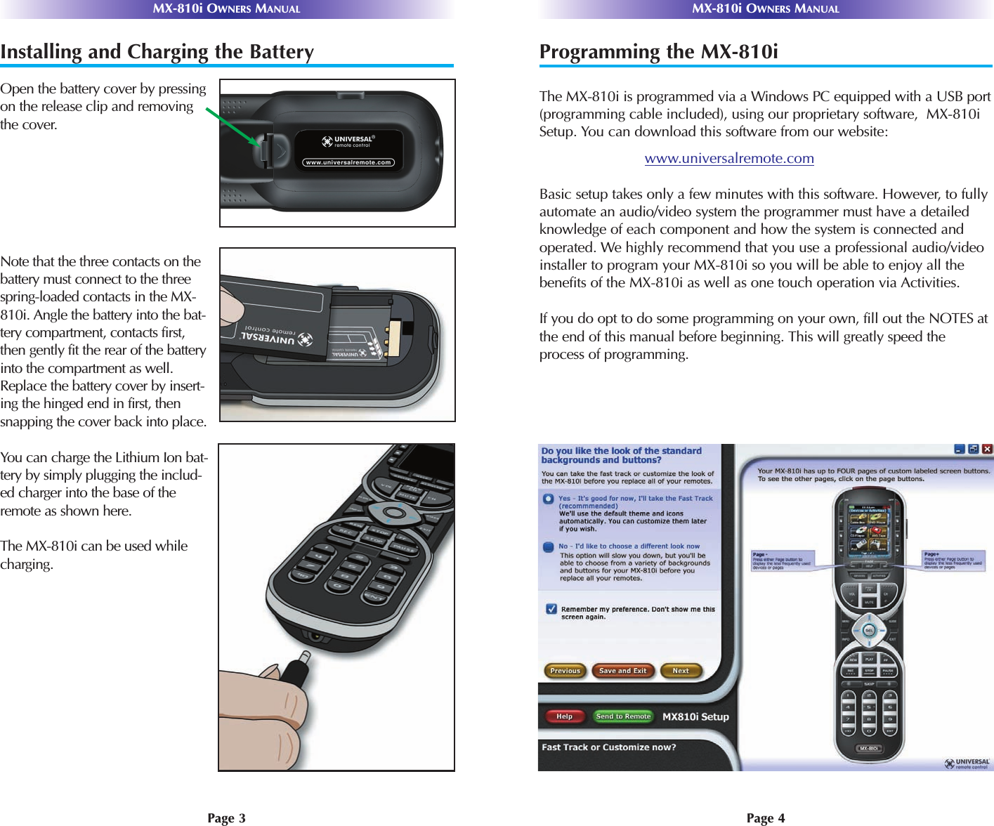 MX-810i OWNERS MANUAL MX-810i OWNERS MANUALPage 3 Page 4Installing and Charging the BatteryOpen the battery cover by pressingon the release clip and removingthe cover.Note that the three contacts on thebattery must connect to the threespring-loaded contacts in the MX-810i. Angle the battery into the bat-tery compartment, contacts first,then gently fit the rear of the batteryinto the compartment as well.Replace the battery cover by insert-ing the hinged end in first, thensnapping the cover back into place.You can charge the Lithium Ion bat-tery by simply plugging the includ-ed charger into the base of theremote as shown here.The MX-810i can be used whilecharging.Programming the MX-810iThe MX-810i is programmed via a Windows PC equipped with a USB port(programming cable included), using our proprietary software,  MX-810iSetup. You can download this software from our website:www.universalremote.comBasic setup takes only a few minutes with this software. However, to fullyautomate an audio/video system the programmer must have a detailedknowledge of each component and how the system is connected andoperated. We highly recommend that you use a professional audio/videoinstaller to program your MX-810i so you will be able to enjoy all thebenefits of the MX-810i as well as one touch operation via Activities. If you do opt to do some programming on your own, fill out the NOTES atthe end of this manual before beginning. This will greatly speed theprocess of programming.