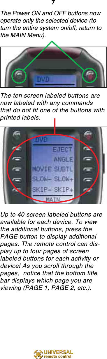 7The Power ON and OFF buttons nowoperate only the selected device (toturn the entire system on/off, return tothe MAIN Menu).The ten screen labeled buttons arenow labeled with any commandsthat do not fit one of the buttons with printed labels.Up to 40 screen labeled buttons areavailable for each device. To viewthe additional buttons, press thePAGE button to display additionalpages. The remote control can dis-play up to four pages of screenlabeled buttons for each activity ordevice! As you scroll through thepages,  notice that the bottom titlebar displays which page you areviewing (PAGE 1, PAGE 2, etc.).