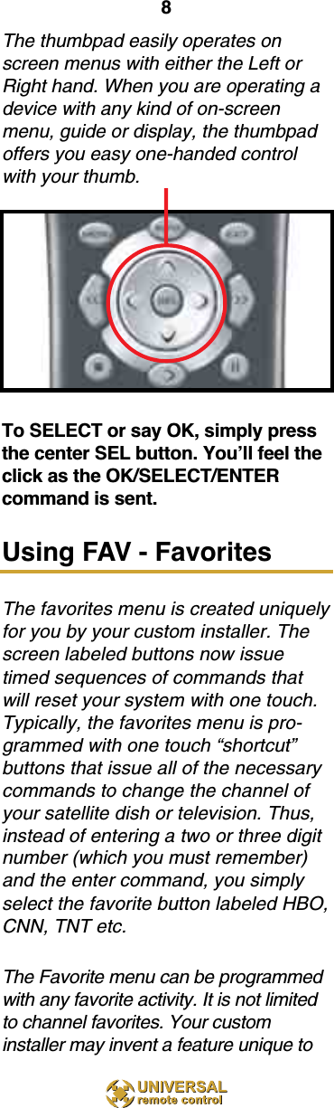 8The thumbpad easily operates onscreen menus with either the Left orRight hand. When you are operating adevice with any kind of on-screenmenu, guide or display, the thumbpadoffers you easy one-handed controlwith your thumb. To SELECT or say OK, simply pressthe center SEL button. You’ll feel theclick as the OK/SELECT/ENTERcommand is sent.Using FAV - FavoritesThe favorites menu is created uniquelyfor you by your custom installer. Thescreen labeled buttons now issuetimed sequences of commands thatwill reset your system with one touch.Typically, the favorites menu is pro-grammed with one touch “shortcut”buttons that issue all of the necessarycommands to change the channel ofyour satellite dish or television. Thus,instead of entering a two or three digitnumber (which you must remember)and the enter command, you simplyselect the favorite button labeled HBO,CNN, TNT etc.The Favorite menu can be programmedwith any favorite activity. It is not limitedto channel favorites. Your custominstaller may invent a feature unique to