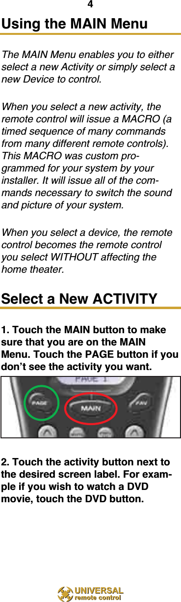 4Using the MAIN Menu The MAIN Menu enables you to eitherselect a new Activity or simply select anew Device to control.When you select a new activity, theremote control will issue a MACRO (atimed sequence of many commandsfrom many different remote controls).This MACRO was custom pro-grammed for your system by yourinstaller. It will issue all of the com-mands necessary to switch the soundand picture of your system. When you select a device, the remotecontrol becomes the remote controlyou select WITHOUT affecting thehome theater.Select a New ACTIVITY1. Touch the MAIN button to makesure that you are on the MAINMenu. Touch the PAGE button if youdon’t see the activity you want.2. Touch the activity button next tothe desired screen label. For exam-ple if you wish to watch a DVDmovie, touch the DVD button.