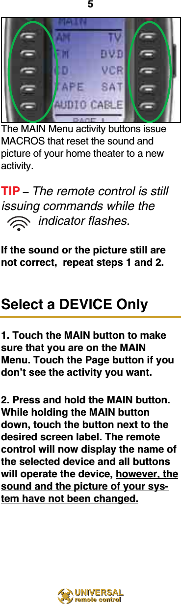 5The MAIN Menu activity buttons issueMACROS that reset the sound and picture of your home theater to a newactivity.TIP – The remote control is stillissuing commands while theindicator flashes.If the sound or the picture still arenot correct,  repeat steps 1 and 2.Select a DEVICE Only1. Touch the MAIN button to makesure that you are on the MAINMenu. Touch the Page button if youdon’t see the activity you want.2. Press and hold the MAIN button.While holding the MAIN buttondown, touch the button next to thedesired screen label. The remotecontrol will now display the name ofthe selected device and all buttonswill operate the device, however, thesound and the picture of your sys-tem have not been changed.