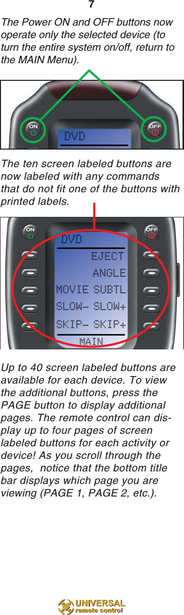 7The Power ON and OFF buttons nowoperate only the selected device (toturn the entire system on/off, return tothe MAIN Menu).The ten screen labeled buttons arenow labeled with any commandsthat do not fit one of the buttons with printed labels.Up to 40 screen labeled buttons areavailable for each device. To viewthe additional buttons, press thePAGE button to display additionalpages. The remote control can dis-play up to four pages of screenlabeled buttons for each activity ordevice! As you scroll through thepages,  notice that the bottom titlebar displays which page you areviewing (PAGE 1, PAGE 2, etc.).