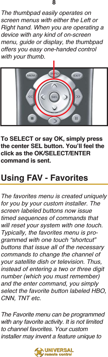 8The thumbpad easily operates onscreen menus with either the Left orRight hand. When you are operating adevice with any kind of on-screenmenu, guide or display, the thumbpadoffers you easy one-handed controlwith your thumb. To SELECT or say OK, simply pressthe center SEL button. You’ll feel theclick as the OK/SELECT/ENTERcommand is sent.Using FAV - FavoritesThe favorites menu is created uniquelyfor you by your custom installer. Thescreen labeled buttons now issuetimed sequences of commands thatwill reset your system with one touch.Typically, the favorites menu is pro-grammed with one touch “shortcut”buttons that issue all of the necessarycommands to change the channel ofyour satellite dish or television. Thus,instead of entering a two or three digitnumber (which you must remember)and the enter command, you simplyselect the favorite button labeled HBO,CNN, TNT etc.The Favorite menu can be programmedwith any favorite activity. It is not limitedto channel favorites. Your custominstaller may invent a feature unique to