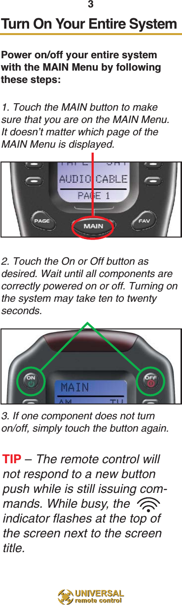 3Turn On Your Entire SystemPower on/off your entire systemwith the MAIN Menu by followingthese steps:1. Touch the MAIN button to makesure that you are on the MAIN Menu.It doesn’t matter which page of theMAIN Menu is displayed.2. Touch the On or Off button asdesired. Wait until all components arecorrectly powered on or off. Turning onthe system may take ten to twentyseconds.3. If one component does not turnon/off, simply touch the button again.TIP –The remote control willnot respond to a new buttonpush while is still issuing com-mands. While busy, theindicator flashes at the top ofthe screen next to the screentitle.