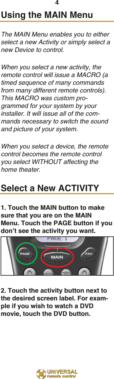 4Using the MAIN Menu The MAIN Menu enables you to eitherselect a new Activity or simply select anew Device to control.When you select a new activity, theremote control will issue a MACRO (atimed sequence of many commandsfrom many different remote controls).This MACRO was custom pro-grammed for your system by yourinstaller. It will issue all of the com-mands necessary to switch the soundand picture of your system. When you select a device, the remotecontrol becomes the remote controlyou select WITHOUT affecting thehome theater.Select a New ACTIVITY1. Touch the MAIN button to makesure that you are on the MAINMenu. Touch the PAGE button if youdon’t see the activity you want.2. Touch the activity button next tothe desired screen label. For exam-ple if you wish to watch a DVDmovie, touch the DVD button.