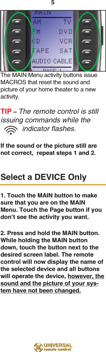 5The MAIN Menu activity buttons issueMACROS that reset the sound and picture of your home theater to a newactivity.TIP – The remote control is stillissuing commands while theindicator flashes.If the sound or the picture still arenot correct,  repeat steps 1 and 2.Select a DEVICE Only1. Touch the MAIN button to makesure that you are on the MAINMenu. Touch the Page button if youdon’t see the activity you want.2. Press and hold the MAIN button.While holding the MAIN buttondown, touch the button next to thedesired screen label. The remotecontrol will now display the name ofthe selected device and all buttonswill operate the device, however, thesound and the picture of your sys-tem have not been changed.