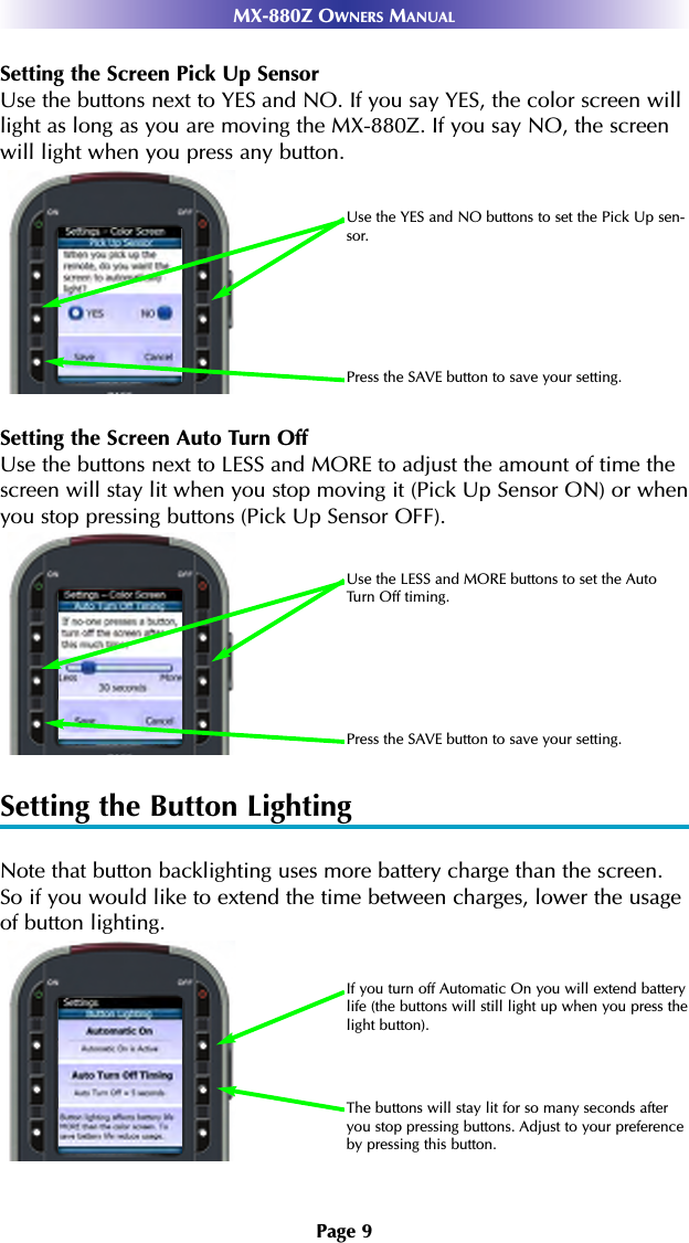 Page 9MX-880Z OWNERS MANUALSetting the Screen Pick Up SensorUse the buttons next to YES and NO. If you say YES, the color screen willlight as long as you are moving the MX-880Z. If you say NO, the screenwill light when you press any button.Setting the Screen Auto Turn OffUse the buttons next to LESS and MORE to adjust the amount of time thescreen will stay lit when you stop moving it (Pick Up Sensor ON) or whenyou stop pressing buttons (Pick Up Sensor OFF).Setting the Button LightingNote that button backlighting uses more battery charge than the screen.So if you would like to extend the time between charges, lower the usageof button lighting.If you turn off Automatic On you will extend batterylife (the buttons will still light up when you press thelight button).The buttons will stay lit for so many seconds afteryou stop pressing buttons. Adjust to your preferenceby pressing this button.Use the YES and NO buttons to set the Pick Up sen-sor.Press the SAVE button to save your setting.Use the LESS and MORE buttons to set the AutoTurn Off timing.Press the SAVE button to save your setting.