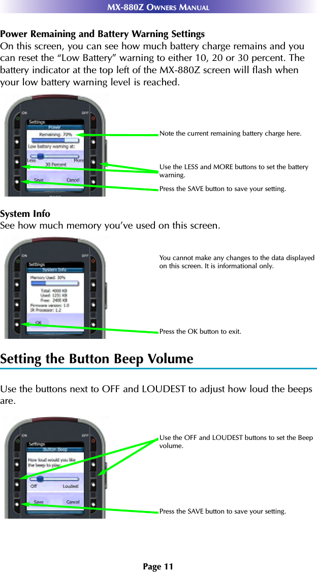 Page 11MX-880Z OWNERS MANUALPower Remaining and Battery Warning SettingsOn this screen, you can see how much battery charge remains and youcan reset the “Low Battery” warning to either 10, 20 or 30 percent. Thebattery indicator at the top left of the MX-880Z screen will flash whenyour low battery warning level is reached.System InfoSee how much memory you’ve used on this screen. Setting the Button Beep VolumeUse the buttons next to OFF and LOUDEST to adjust how loud the beepsare.Use the OFF and LOUDEST buttons to set the Beepvolume.Press the SAVE button to save your setting.Use the LESS and MORE buttons to set the batterywarning.Note the current remaining battery charge here.Press the SAVE button to save your setting.You cannot make any changes to the data displayedon this screen. It is informational only.Press the OK button to exit.