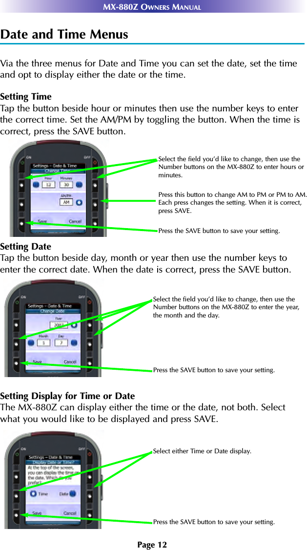Page 12MX-880Z OWNERS MANUALDate and Time MenusVia the three menus for Date and Time you can set the date, set the timeand opt to display either the date or the time.Setting TimeTap the button beside hour or minutes then use the number keys to enterthe correct time. Set the AM/PM by toggling the button. When the time iscorrect, press the SAVE button.Setting DateTap the button beside day, month or year then use the number keys toenter the correct date. When the date is correct, press the SAVE button.Setting Display for Time or DateThe MX-880Z can display either the time or the date, not both. Selectwhat you would like to be displayed and press SAVE.Select either Time or Date display.Press the SAVE button to save your setting.Select the field you’d like to change, then use theNumber buttons on the MX-880Z to enter the year,the month and the day.Press the SAVE button to save your setting.Select the field you’d like to change, then use theNumber buttons on the MX-880Z to enter hours orminutes.Press this button to change AM to PM or PM to AM.Each press changes the setting. When it is correct,press SAVE.Press the SAVE button to save your setting.