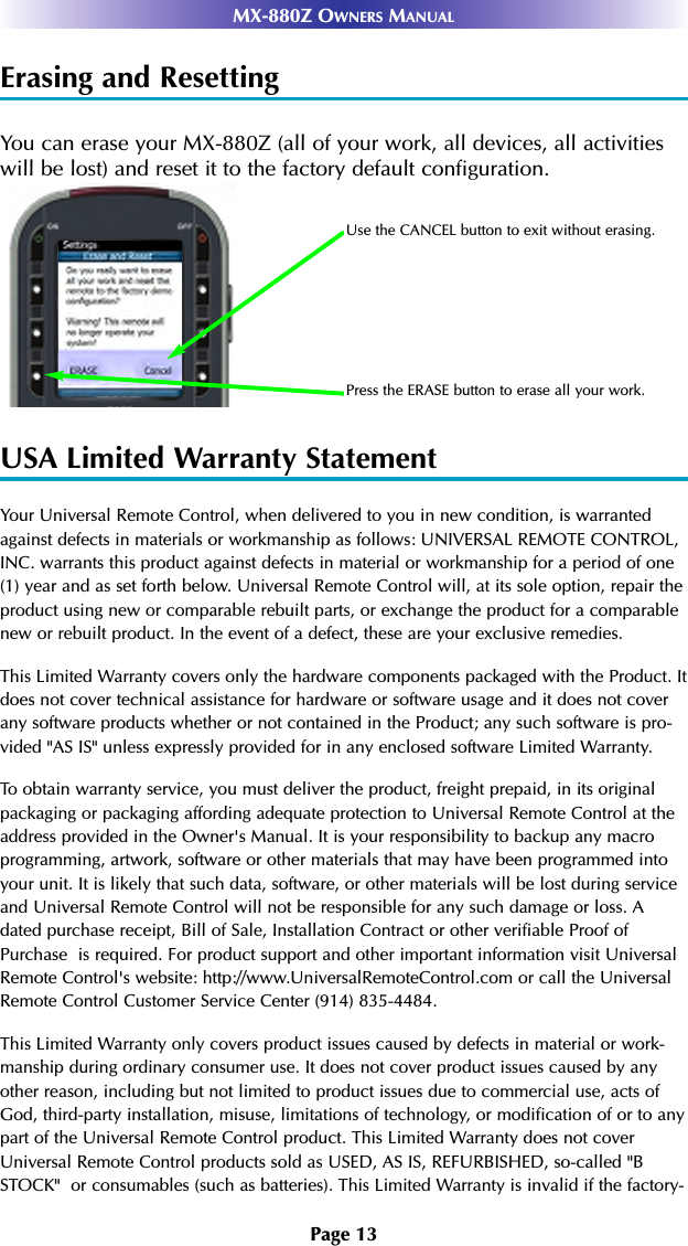 Page 13MX-880Z OWNERS MANUALErasing and ResettingYou can erase your MX-880Z (all of your work, all devices, all activitieswill be lost) and reset it to the factory default configuration. USA Limited Warranty StatementYour Universal Remote Control, when delivered to you in new condition, is warrantedagainst defects in materials or workmanship as follows: UNIVERSAL REMOTE CONTROL,INC. warrants this product against defects in material or workmanship for a period of one(1) year and as set forth below. Universal Remote Control will, at its sole option, repair theproduct using new or comparable rebuilt parts, or exchange the product for a comparablenew or rebuilt product. In the event of a defect, these are your exclusive remedies.This Limited Warranty covers only the hardware components packaged with the Product. Itdoes not cover technical assistance for hardware or software usage and it does not coverany software products whether or not contained in the Product; any such software is pro-vided &quot;AS IS&quot; unless expressly provided for in any enclosed software Limited Warranty. To obtain warranty service, you must deliver the product, freight prepaid, in its originalpackaging or packaging affording adequate protection to Universal Remote Control at theaddress provided in the Owner&apos;s Manual. It is your responsibility to backup any macroprogramming, artwork, software or other materials that may have been programmed intoyour unit. It is likely that such data, software, or other materials will be lost during serviceand Universal Remote Control will not be responsible for any such damage or loss. Adated purchase receipt, Bill of Sale, Installation Contract or other verifiable Proof ofPurchase  is required. For product support and other important information visit UniversalRemote Control&apos;s website: http://www.UniversalRemoteControl.com or call the UniversalRemote Control Customer Service Center (914) 835-4484.This Limited Warranty only covers product issues caused by defects in material or work-manship during ordinary consumer use. It does not cover product issues caused by anyother reason, including but not limited to product issues due to commercial use, acts ofGod, third-party installation, misuse, limitations of technology, or modification of or to anypart of the Universal Remote Control product. This Limited Warranty does not coverUniversal Remote Control products sold as USED, AS IS, REFURBISHED, so-called &quot;BSTOCK&quot;  or consumables (such as batteries). This Limited Warranty is invalid if the factory-Use the CANCEL button to exit without erasing.Press the ERASE button to erase all your work.
