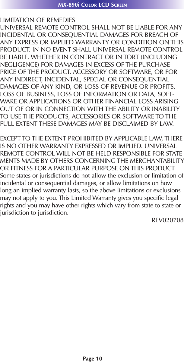 MX-890i COLOR LCD SCREENPage 10LIMITATION OF REMEDIESUNIVERSAL REMOTE CONTROL SHALL NOT BE LIABLE FOR ANYINCIDENTAL OR CONSEQUENTIAL DAMAGES FOR BREACH OFANY EXPRESS OR IMPLIED WARRANTY OR CONDITION ON THISPRODUCT. IN NO EVENT SHALL UNIVERSAL REMOTE CONTROLBE LIABLE, WHETHER IN CONTRACT OR IN TORT (INCLUDINGNEGLIGENCE) FOR DAMAGES IN EXCESS OF THE PURCHASEPRICE OF THE PRODUCT, ACCESSORY OR SOFTWARE, OR FORANY INDIRECT, INCIDENTAL, SPECIAL OR CONSEQUENTIALDAMAGES OF ANY KIND, OR LOSS OF REVENUE OR PROFITS,LOSS OF BUSINESS, LOSS OF INFORMATION OR DATA, SOFT-WARE OR APPLICATIONS OR OTHER FINANCIAL LOSS ARISINGOUT OF OR IN CONNECTION WITH THE ABILITY OR INABILITYTO USE THE PRODUCTS, ACCESSORIES OR SOFTWARE TO THEFULL EXTENT THESE DAMAGES MAY BE DISCLAIMED BY LAW. EXCEPT TO THE EXTENT PROHIBITED BY APPLICABLE LAW, THEREIS NO OTHER WARRANTY EXPRESSED OR IMPLIED. UNIVERSALREMOTE CONTROL WILL NOT BE HELD RESPONSIBLE FOR STATE-MENTS MADE BY OTHERS CONCERNING THE MERCHANTABILITYOR FITNESS FOR A PARTICULAR PURPOSE ON THIS PRODUCT.Some states or jurisdictions do not allow the exclusion or limitation ofincidental or consequential damages, or allow limitations on howlong an implied warranty lasts, so the above limitations or exclusionsmay not apply to you. This Limited Warranty gives you specific legalrights and you may have other rights which vary from state to state orjurisdiction to jurisdiction.REV020708