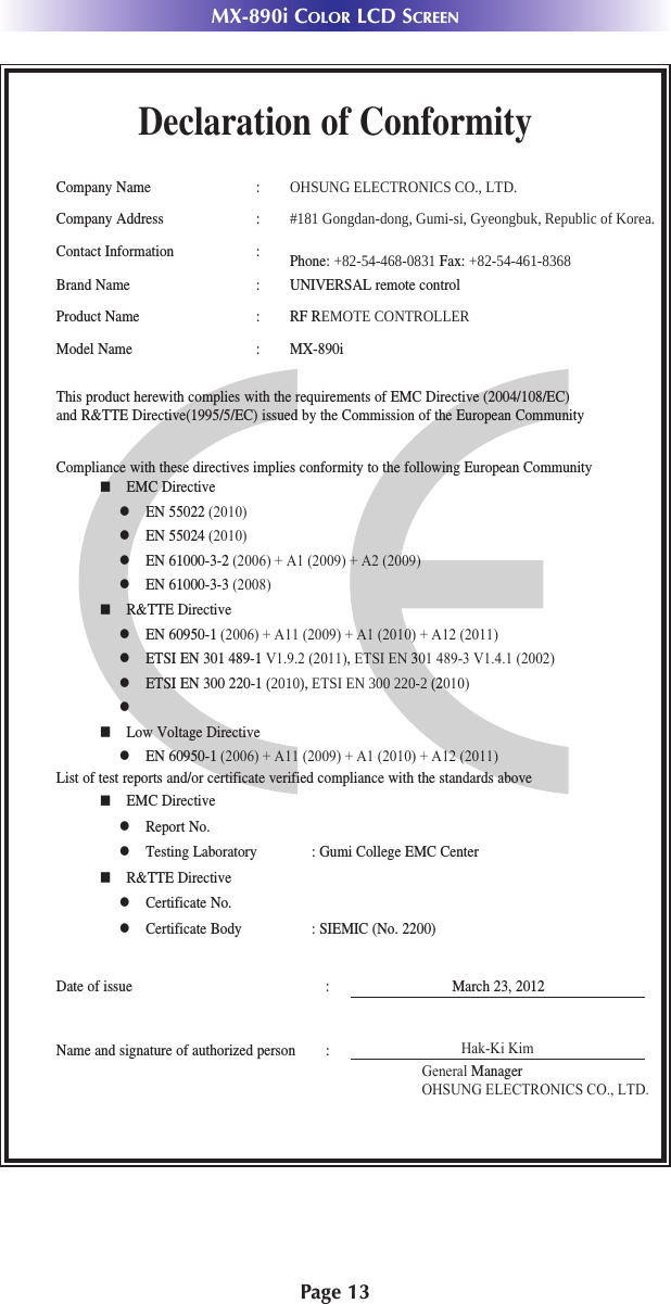 Page 13MX-890i COLOR LCD SCREENDeclaration of ConformityCompany Name : 2+681*(/(&amp;7521,&amp;6&amp;2/7&apos;Company Address : *RQJGDQGRQJ*XPLVL*\HRQJEXN5HSXEOLFRI.RUHDContact Information : Phone:  Fax: Brand Name : UNIVERSAL remote controlProduct Name : RF R(027(&amp;21752//(5Model Name : MX-890iThis product herewith complies with the requirements of EMC Directive (2004/108/EC) and R&amp;TTE Directive(1995/5/EC) issued by the Commission of the European CommunityCompliance with these directives implies conformity to the following European Communityn EMC Directivel EN 55022 (2010)l EN 55024 (2010)l EN 61000-3-2 (2006) + A1 (2009) + A2 (2009)l EN 61000-3-3 (2008)n R&amp;TTE Directivel EN 60950-1 (2006) + A11 (2009) + A1 (2010) + A12 (2011)l ETSI EN 301 489-1 V1.9.2 (2011), ETSI EN 301 489-3 V1.4.1 (2002)l ETSI EN 300 220-1,(76,(12010)l n Low Voltage Directivel EN 60950-1 (2006) + A11 (2009) + A1 (2010) + A12 (2011)List of test reports and/or certificate verified compliance with the standards aboveDate of issue : March 23, 2012Name and signature of authorized person :n EMC Directivel Report No.l Testing Laboratory : Gumi College EMC Centern R&amp;TTE Directivel Certificate No.l Certificate Body : SIEMIC (No. 2200) Hak-Ki KimGeneral ManagerOHSUNG ELECTRONICS CO., LTD.