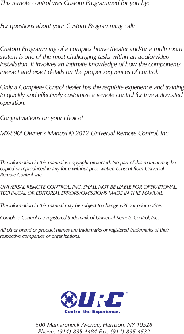 500 Mamaroneck Avenue, Harrison, NY 10528 Phone: (914) 835-4484 Fax: (914) 835-4532 This remote control was Custom Programmed for you by:For questions about your Custom Programming call:Custom Programming of a complex home theater and/or a multi-roomsystem is one of the most challenging tasks within an audio/videoinstallation. It involves an intimate knowledge of how the componentsinteract and exact details on the proper sequences of control.Only a Complete Control dealer has the requisite experience and trainingto quickly and effectively customize a remote control for true automatedoperation.Congratulations on your choice! MX-890i Owner&apos;s Manual © 2012 Universal Remote Control, Inc.The information in this manual is copyright protected. No part of this manual may becopied or reproduced in any form without prior written consent from UniversalRemote Control, Inc. UNIVERSAL REMOTE CONTROL, INC. SHALL NOT BE LIABLE FOR OPERATIONAL, TECHNICAL OR EDITORIAL ERRORS/OMISSIONS MADE IN THIS MANUAL. The information in this manual may be subject to change without prior notice. Complete Control is a registered trademark of Universal Remote Control, Inc.All other brand or product names are trademarks or registered trademarks of theirrespective companies or organizations.