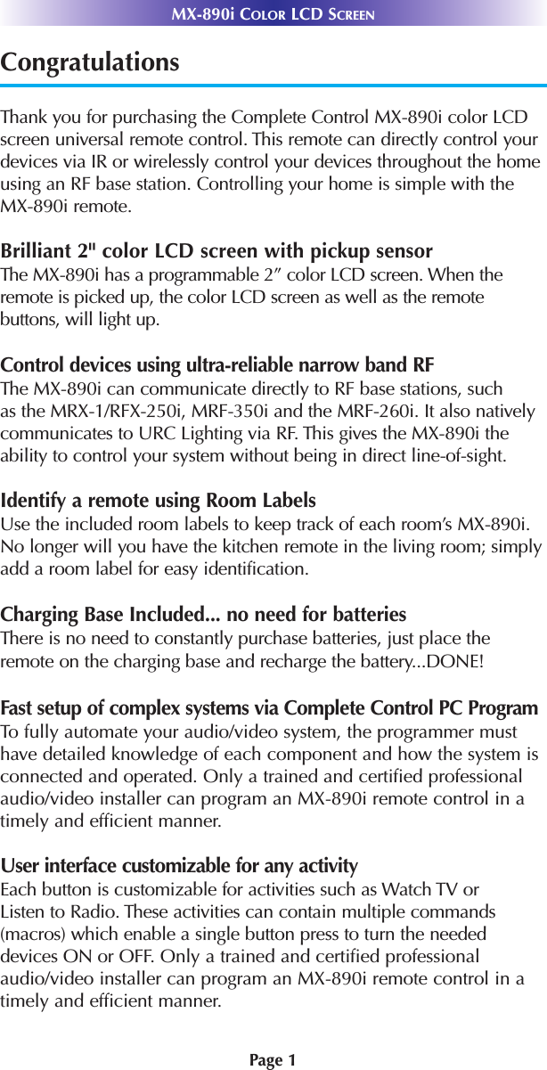 MX-890i COLOR LCD SCREENPage 1CongratulationsThank you for purchasing the Complete Control MX-890i color LCDscreen universal remote control. This remote can directly control yourdevices via IR or wirelessly control your devices throughout the homeusing an RF base station. Controlling your home is simple with theMX-890i remote.Brilliant 2&quot; color LCD screen with pickup sensorThe MX-890i has a programmable 2” color LCD screen. When theremote is picked up, the color LCD screen as well as the remote buttons, will light up.Control devices using ultra-reliable narrow band RFThe MX-890i can communicate directly to RF base stations, suchas the MRX-1/RFX-250i, MRF-350i and the MRF-260i. It also nativelycommunicates to URC Lighting via RF. This gives the MX-890i the ability to control your system without being in direct line-of-sight.Identify a remote using Room LabelsUse the included room labels to keep track of each room’s MX-890i.No longer will you have the kitchen remote in the living room; simplyadd a room label for easy identification.Charging Base Included... no need for batteriesThere is no need to constantly purchase batteries, just place theremote on the charging base and recharge the battery...DONE!Fast setup of complex systems via Complete Control PC ProgramTo fully automate your audio/video system, the programmer musthave detailed knowledge of each component and how the system isconnected and operated. Only a trained and certified professionalaudio/video installer can program an MX-890i remote control in atimely and efficient manner. User interface customizable for any activityEach button is customizable for activities such as Watch TV orListen to Radio. These activities can contain multiple commands(macros) which enable a single button press to turn the neededdevices ON or OFF. Only a trained and certified professionalaudio/video installer can program an MX-890i remote control in atimely and efficient manner.