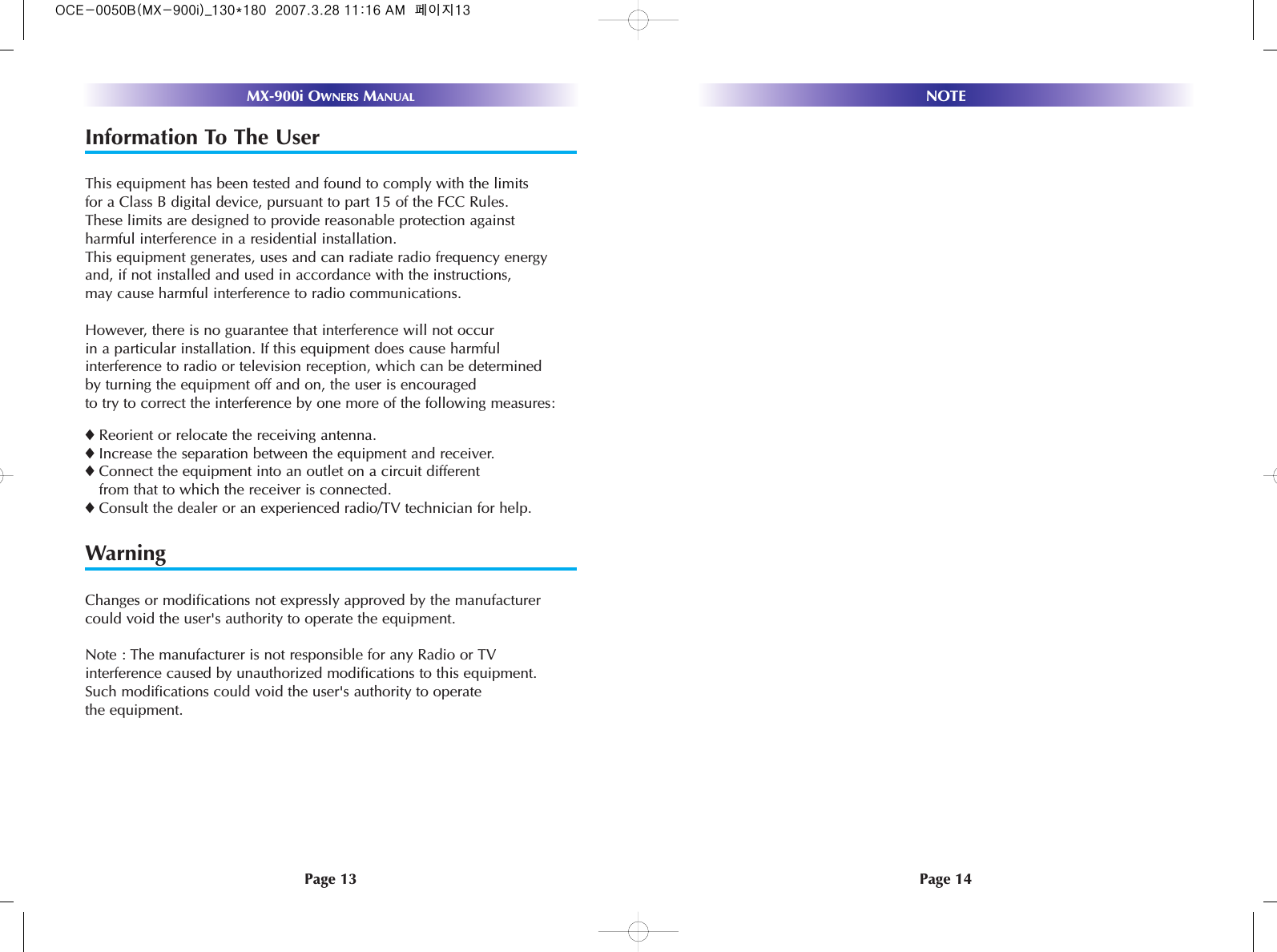 Page 14NOTEPage 13MX-900i OWNERS MANUALInformation To The UserThis equipment has been tested and found to comply with the limits for a Class B digital device, pursuant to part 15 of the FCC Rules. These limits are designed to provide reasonable protection against harmful interference in a residential installation. This equipment generates, uses and can radiate radio frequency energyand, if not installed and used in accordance with the instructions,may cause harmful interference to radio communications.However, there is no guarantee that interference will not occur in a particular installation. If this equipment does cause harmfulinterference to radio or television reception, which can be determinedby turning the equipment off and on, the user is encouragedto try to correct the interference by one more of the following measures:◆Reorient or relocate the receiving antenna.◆Increase the separation between the equipment and receiver.◆Connect the equipment into an outlet on a circuit differentfrom that to which the receiver is connected.◆Consult the dealer or an experienced radio/TV technician for help.WarningChanges or modifications not expressly approved by the manufacturercould void the user&apos;s authority to operate the equipment.Note : The manufacturer is not responsible for any Radio or TVinterference caused by unauthorized modifications to this equipment.Such modifications could void the user&apos;s authority to operatethe equipment.OCE-0050B(MX-900i)_130*180  2007.3.28 11:16 AM  페이지13