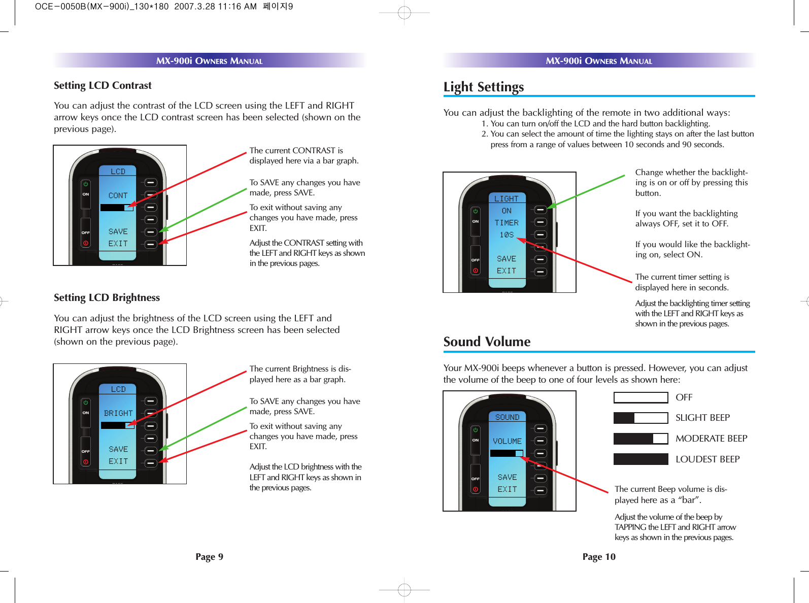 Light SettingsYou can adjust the backlighting of the remote in two additional ways:1. You can turn on/off the LCD and the hard button backlighting. 2. You can select the amount of time the lighting stays on after the last buttonpress from a range of values between 10 seconds and 90 seconds.Sound VolumeYour MX-900i beeps whenever a button is pressed. However, you can adjustthe volume of the beep to one of four levels as shown here:Page 10MX-900i OWNERS MANUALPage 9MX-900i OWNERS MANUALThe current Beep volume is dis-played here as a “bar”.OFFSLIGHT BEEPMODERATE BEEPLOUDEST BEEPAdjust the volume of the beep byTAPPING the LEFT and RIGHT arrowkeys as shown in the previous pages.The current timer setting is displayed here in seconds.Adjust the backlighting timer settingwith the LEFT and RIGHT keys asshown in the previous pages.Change whether the backlight-ing is on or off by pressing thisbutton. If you want the backlightingalways OFF, set it to OFF.If you would like the backlight-ing on, select ON.Setting LCD ContrastYou can adjust the contrast of the LCD screen using the LEFT and RIGHTarrow keys once the LCD contrast screen has been selected (shown on theprevious page).Setting LCD BrightnessYou can adjust the brightness of the LCD screen using the LEFT andRIGHT arrow keys once the LCD Brightness screen has been selected(shown on the previous page).Adjust the LCD brightness with theLEFT and RIGHT keys as shown inthe previous pages.The current CONTRAST is displayed here via a bar graph.Adjust the CONTRAST setting withthe LEFT and RIGHT keys as shownin the previous pages.To exit without saving anychanges you have made, pressEXIT.To SAVE any changes you havemade, press SAVE.The current Brightness is dis-played here as a bar graph.To SAVE any changes you havemade, press SAVE.To exit without saving anychanges you have made, pressEXIT.OCE-0050B(MX-900i)_130*180  2007.3.28 11:16 AM  페이지9