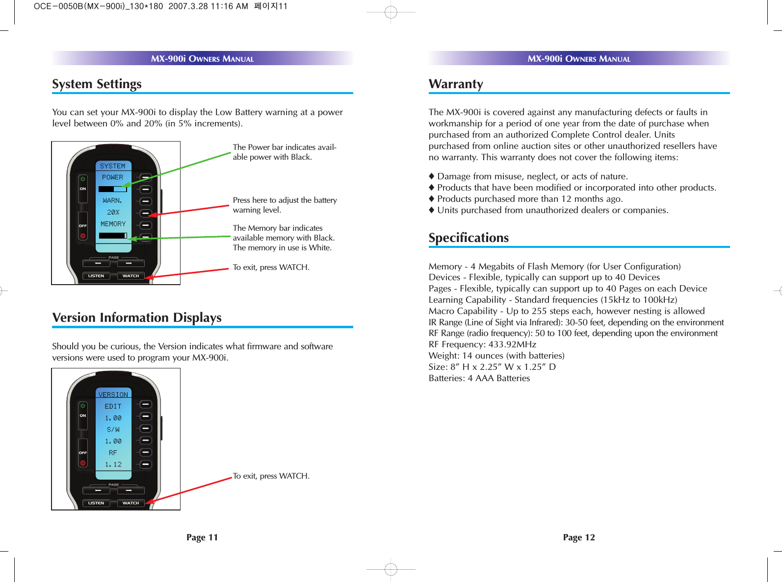 System SettingsYou can set your MX-900i to display the Low Battery warning at a powerlevel between 0% and 20% (in 5% increments). Version Information DisplaysShould you be curious, the Version indicates what firmware and softwareversions were used to program your MX-900i.Page 11MX-900i OWNERS MANUALPage 12MX-900i OWNERS MANUALWarrantyThe MX-900i is covered against any manufacturing defects or faults inworkmanship for a period of one year from the date of purchase whenpurchased from an authorized Complete Control dealer. Units purchased from online auction sites or other unauthorized resellers haveno warranty. This warranty does not cover the following items:◆Damage from misuse, neglect, or acts of nature.◆Products that have been modified or incorporated into other products.◆Products purchased more than 12 months ago.◆Units purchased from unauthorized dealers or companies.SpecificationsMemory - 4 Megabits of Flash Memory (for User Configuration)Devices - Flexible, typically can support up to 40 DevicesPages - Flexible, typically can support up to 40 Pages on each DeviceLearning Capability - Standard frequencies (15kHz to 100kHz)Macro Capability - Up to 255 steps each, however nesting is allowed IR Range (Line of Sight via Infrared): 30-50 feet, depending on the environmentRF Range (radio frequency): 50 to 100 feet, depending upon the environmentRF Frequency: 433.92MHzWeight: 14 ounces (with batteries)Size: 8” H x 2.25” W x 1.25” DBatteries: 4 AAA BatteriesTo exit, press WATCH.Press here to adjust the batterywarning level. The Memory bar indicatesavailable memory with Black.The memory in use is White.The Power bar indicates avail-able power with Black. To exit, press WATCH.OCE-0050B(MX-900i)_130*180  2007.3.28 11:16 AM  페이지11