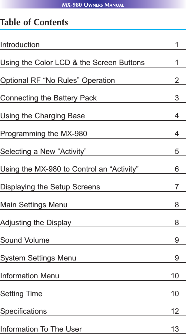 MX-980 OWNERS MANUALTable of ContentsIntroduction 1Using the Color LCD &amp; the Screen Buttons 1Optional RF “No Rules” Operation 2Connecting the Battery Pack 3Using the Charging Base 4Programming the MX-980 4Selecting a New “Activity” 5Using the MX-980 to Control an “Activity” 6Displaying the Setup Screens 7Main Settings Menu 8Adjusting the Display 8Sound Volume 9System Settings Menu 9Information Menu 10Setting Time 10Specifications 12Information To The User 13