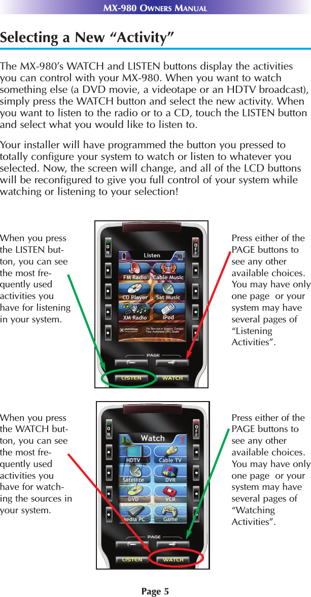 Page 5MX-980 OWNERS MANUALSelecting a New “Activity”The MX-980’s WATCH and LISTEN buttons display the activitiesyou can control with your MX-980. When you want to watchsomething else (a DVD movie, a videotape or an HDTV broadcast),simply press the WATCH button and select the new activity. Whenyou want to listen to the radio or to a CD, touch the LISTEN buttonand select what you would like to listen to.Your installer will have programmed the button you pressed tototally configure your system to watch or listen to whatever youselected. Now, the screen will change, and all of the LCD buttonswill be reconfigured to give you full control of your system whilewatching or listening to your selection!When you pressthe LISTEN but-ton, you can seethe most fre-quently usedactivities youhave for listeningin your system. Press either of thePAGE buttons tosee any otheravailable choices.You may have onlyone page  or yoursystem may haveseveral pages of“ListeningActivities”.When you pressthe WATCH but-ton, you can seethe most fre-quently usedactivities youhave for watch-ing the sources inyour system. Press either of thePAGE buttons tosee any otheravailable choices.You may have onlyone page  or yoursystem may haveseveral pages of“WatchingActivities”.