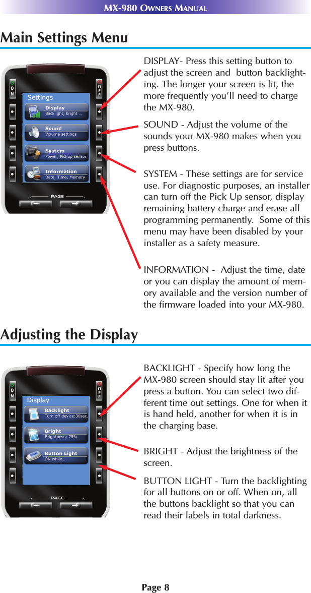 Main Settings MenuAdjusting the DisplayPage 8MX-980 OWNERS MANUALDISPLAY- Press this setting button toadjust the screen and  button backlight-ing. The longer your screen is lit, themore frequently you’ll need to chargethe MX-980.SOUND - Adjust the volume of thesounds your MX-980 makes when youpress buttons.SYSTEM - These settings are for serviceuse. For diagnostic purposes, an installercan turn off the Pick Up sensor, displayremaining battery charge and erase allprogramming permanently.  Some of thismenu may have been disabled by yourinstaller as a safety measure.INFORMATION -  Adjust the time, dateor you can display the amount of mem-ory available and the version number ofthe firmware loaded into your MX-980.BACKLIGHT - Specify how long theMX-980 screen should stay lit after youpress a button. You can select two dif-ferent time out settings. One for when itis hand held, another for when it is inthe charging base.BRIGHT - Adjust the brightness of thescreen.BUTTON LIGHT - Turn the backlightingfor all buttons on or off. When on, allthe buttons backlight so that you canread their labels in total darkness.