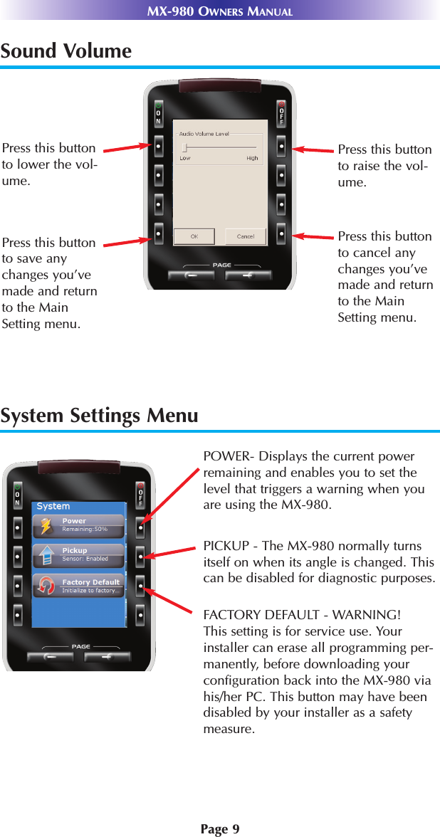 System Settings MenuPage 9MX-980 OWNERS MANUALSound VolumePress this buttonto raise the vol-ume.Press this buttonto cancel anychanges you’vemade and returnto the MainSetting menu.Press this buttonto lower the vol-ume.Press this buttonto save anychanges you’vemade and returnto the MainSetting menu.POWER- Displays the current powerremaining and enables you to set thelevel that triggers a warning when youare using the MX-980.PICKUP - The MX-980 normally turnsitself on when its angle is changed. Thiscan be disabled for diagnostic purposes.FACTORY DEFAULT - WARNING!This setting is for service use. Yourinstaller can erase all programming per-manently, before downloading yourconfiguration back into the MX-980 viahis/her PC. This button may have beendisabled by your installer as a safetymeasure.