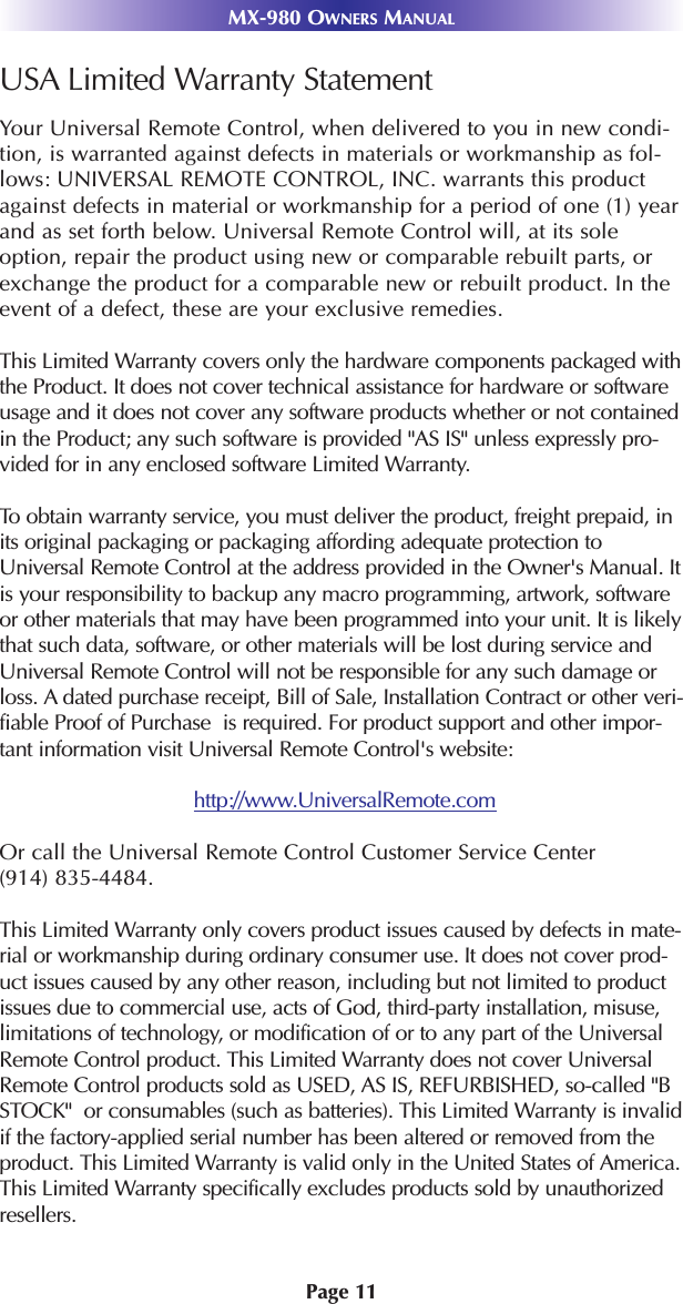 Page 11MX-980 OWNERS MANUALUSA Limited Warranty StatementYour Universal Remote Control, when delivered to you in new condi-tion, is warranted against defects in materials or workmanship as fol-lows: UNIVERSAL REMOTE CONTROL, INC. warrants this productagainst defects in material or workmanship for a period of one (1) yearand as set forth below. Universal Remote Control will, at its soleoption, repair the product using new or comparable rebuilt parts, orexchange the product for a comparable new or rebuilt product. In theevent of a defect, these are your exclusive remedies.This Limited Warranty covers only the hardware components packaged withthe Product. It does not cover technical assistance for hardware or softwareusage and it does not cover any software products whether or not containedin the Product; any such software is provided &quot;AS IS&quot; unless expressly pro-vided for in any enclosed software Limited Warranty. To  obtain warranty service, you must deliver the product, freight prepaid, inits original packaging or packaging affording adequate protection toUniversal Remote Control at the address provided in the Owner&apos;s Manual. Itis your responsibility to backup any macro programming, artwork, softwareor other materials that may have been programmed into your unit. It is likelythat such data, software, or other materials will be lost during service andUniversal Remote Control will not be responsible for any such damage orloss. A dated purchase receipt, Bill of Sale, Installation Contract or other veri-fiable Proof of Purchase  is required. For product support and other impor-tant information visit Universal Remote Control&apos;s website:http://www.UniversalRemote.comOr call the Universal Remote Control Customer Service Center (914) 835-4484. This Limited Warranty only covers product issues caused by defects in mate-rial or workmanship during ordinary consumer use. It does not cover prod-uct issues caused by any other reason, including but not limited to productissues due to commercial use, acts of God, third-party installation, misuse,limitations of technology, or modification of or to any part of the UniversalRemote Control product. This Limited Warranty does not cover UniversalRemote Control products sold as USED, AS IS, REFURBISHED, so-called &quot;BSTOCK&quot;  or consumables (such as batteries). This Limited Warranty is invalidif the factory-applied serial number has been altered or removed from theproduct. This Limited Warranty is valid only in the United States of America.This Limited Warranty specifically excludes products sold by unauthorizedresellers. 