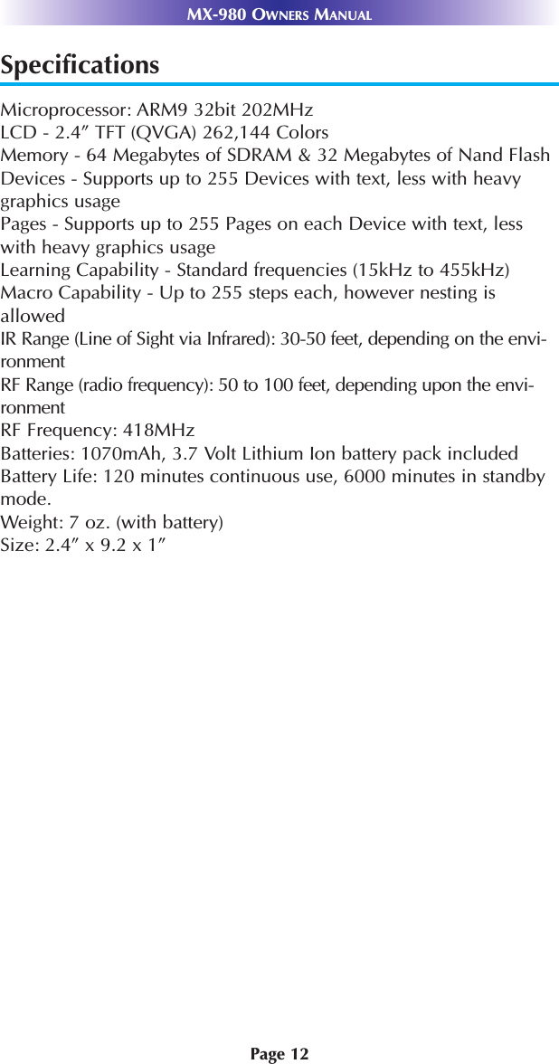 Page 12MX-980 OWNERS MANUALSpecificationsMicroprocessor: ARM9 32bit 202MHzLCD - 2.4” TFT (QVGA) 262,144 Colors Memory - 64 Megabytes of SDRAM &amp; 32 Megabytes of Nand Flash Devices - Supports up to 255 Devices with text, less with heavygraphics usagePages - Supports up to 255 Pages on each Device with text, lesswith heavy graphics usageLearning Capability - Standard frequencies (15kHz to 455kHz)Macro Capability - Up to 255 steps each, however nesting isallowed IR Range (Line of Sight via Infrared): 30-50 feet, depending on the envi-ronmentRF Range (radio frequency): 50 to 100 feet, depending upon the envi-ronmentRF Frequency: 418MHzBatteries: 1070mAh, 3.7 Volt Lithium Ion battery pack includedBattery Life: 120 minutes continuous use, 6000 minutes in standbymode.Weight: 7 oz. (with battery)Size: 2.4” x 9.2 x 1”