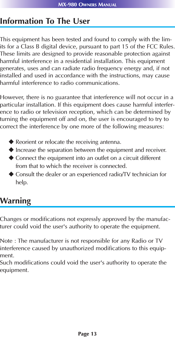Page 13MX-980 OWNERS MANUALInformation To The UserThis equipment has been tested and found to comply with the lim-its for a Class B digital device, pursuant to part 15 of the FCC Rules.These limits are designed to provide reasonable protection againstharmful interference in a residential installation. This equipmentgenerates, uses and can radiate radio frequency energy and, if notinstalled and used in accordance with the instructions, may causeharmful interference to radio communications.However, there is no guarantee that interference will not occur in aparticular installation. If this equipment does cause harmful interfer-ence to radio or television reception, which can be determined byturning the equipment off and on, the user is encouraged to try tocorrect the interference by one more of the following measures:WarningChanges or modifications not expressly approved by the manufac-turer could void the user&apos;s authority to operate the equipment.Note : The manufacturer is not responsible for any Radio or TVinterference caused by unauthorized modifications to this equip-ment. Such modifications could void the user&apos;s authority to operate theequipment.Reorient or relocate the receiving antenna.Increase the separation between the equipment and receiver.Connect the equipment into an outlet on a circuit different from that to which the receiver is connected.Consult the dealer or an experienced radio/TV technician forhelp.