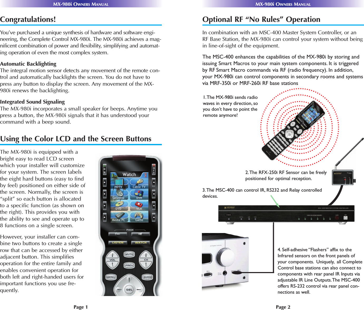 Page 2MX-980i OWNERS MANUALPage 1MX-980i OWNERS MANUALCongratulations!You’ve purchased a unique synthesis of hardware and software engi-neering, the Complete Control MX-980i. The MX-980i achieves a mag-nificent combination of power and flexibility, simplifying and automat-ing operation of even the most complex system.Automatic BacklightingThe integral motion sensor detects any movement of the remote con-trol and automatically backlights the screen. You do not have topress any button to display the screen. Any movement of the MX-980i renews the backlighting. Integrated Sound SignalingThe MX-980i incorporates a small speaker for beeps. Anytime youpress a button, the MX-980i signals that it has understood yourcommand with a beep sound.Using the Color LCD and the Screen ButtonsThe MX-980i is equipped with abright easy to read LCD screenwhich your installer will customizefor your system. The screen labelsthe eight hard buttons (easy to findby feel) positioned on either side ofthe screen. Normally, the screen is“split” so each button is allocatedto a specific function (as shown onthe right). This provides you withthe ability to see and operate up to8 functions on a single screen. However, your installer can com-bine two buttons to create a singlerow that can be accessed by eitheradjacent button. This simplifiesoperation for the entire family andenables convenient operation forboth left and right-handed users forimportant functions you use fre-quently. Optional RF “No Rules” OperationIn combination with an MSC-400 Master System Controller, or anRF Base Station, the MX-980i can control your system without beingin line-of-sight of the equipment. The MSC-400 enhances the capabilities of the MX-980i by storing andissuing Smart Macros to your main system components. It is triggeredby RF Smart Macro commands via RF (radio frequency). In addition,your MX-980i can control components in secondary rooms and systemsvia MRF-350i or MRF-260i RF base stations3.The MSC-400 can control IR, RS232 and Relay controlleddevices.2.The RFX-250i RF Sensor can be freelypositioned for optimal reception.4. Self-adhesive “Flashers” affix to the Infrared sensors on the front panels of your components.  Uniquely,  all Complete Control base stations can also connect to components with rear panel IR Inputs via  adjustable IR Line Outputs. The MSC-400 offers RS-232 control via rear panel con-nections as well.1. The MX-980i sends radio waves in every direction, so you don’t have to point the remote anymore! 