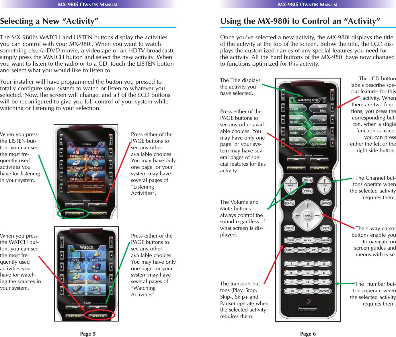 Page 6MX-980i OWNERS MANUALPage 5MX-980i OWNERS MANUALSelecting a New “Activity”The MX-980i’s WATCH and LISTEN buttons display the activitiesyou can control with your MX-980i. When you want to watchsomething else (a DVD movie, a videotape or an HDTV broadcast),simply press the WATCH button and select the new activity. Whenyou want to listen to the radio or to a CD, touch the LISTEN buttonand select what you would like to listen to.Your installer will have programmed the button you pressed tototally configure your system to watch or listen to whatever youselected. Now, the screen will change, and all of the LCD buttonswill be reconfigured to give you full control of your system whilewatching or listening to your selection!When you pressthe LISTEN but-ton, you can seethe most fre-quently usedactivities youhave for listeningin your system. Press either of thePAGE buttons tosee any otheravailable choices.You may have onlyone page  or yoursystem may haveseveral pages of“ListeningActivities”.When you pressthe WATCH but-ton, you can seethe most fre-quently usedactivities youhave for watch-ing the sources inyour system. Press either of thePAGE buttons tosee any otheravailable choices.You may have onlyone page  or yoursystem may haveseveral pages of“WatchingActivities”.Using the MX-980i to Control an “Activity”Once you’ve selected a new activity, the MX-980i displays the titleof the activity at the top of the screen. Below the title, the LCD dis-plays the customized names of any special features you need forthe activity. All the hard buttons of the MX-980i have now changedto functions optimized for this activity.The number but-tons operate whenthe selected activityrequires them.The Title displaysthe activity youhave selected.The Volume andMute buttonsalways control thesound regardless ofwhat screen is dis-played.Press either of thePAGE buttons tosee any other avail-able choices. Youmay have only onepage  or your sys-tem may have sev-eral pages of spe-cial features for thisactivity.The transport but-tons (Play, Stop,Skip-, Skip+ andPause) operate whenthe selected activityrequires them.The 4 way cursorbuttons enable youto navigate onscreen guides andmenus with ease.The Channel but-tons operate whenthe selected activityrequires them.The LCD buttonlabels describe spe-cial features for thisactivity. Whenthere are two func-tions, you press thecorresponding but-ton, when a singlefunction is listed,you can presseither the left or theright side button.