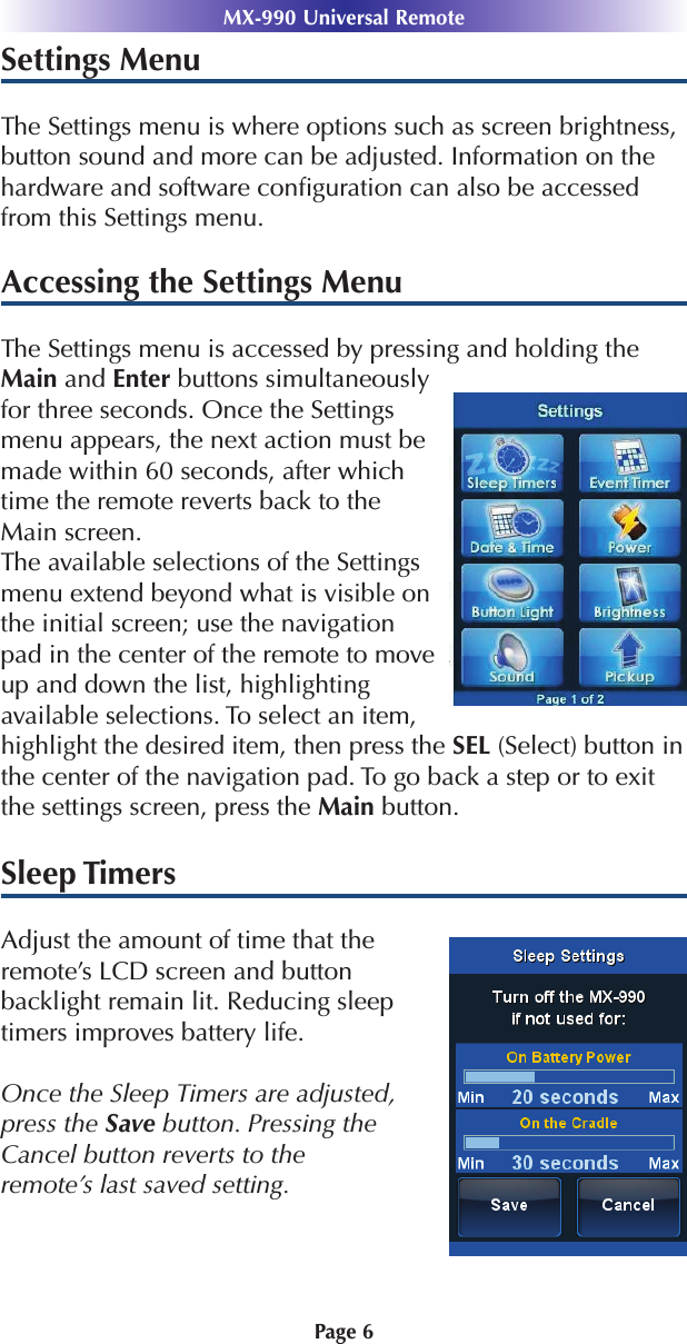 Settings MenuThe Settings menu is where options such as screen brightness,button sound and more can be adjusted. Information on thehardware and software conﬁguration can also be accessedfrom this Settings menu.Accessing the Settings MenuThe Settings menu is accessed by pressing and holding theMain and Enter buttons simultaneouslyfor three seconds. Once the Settingsmenu appears, the next action must bemade within 60 seconds, after whichtime the remote reverts back to theMain screen.The available selections of the Settingsmenu extend beyond what is visible onthe initial screen; use the navigationpad in the center of the remote to moveup and down the list, highlightingavailable selections. To select an item,highlight the desired item, then press the SEL (Select) button inthe center of the navigation pad. To go back a step or to exitthe settings screen, press the Main button.Sleep TimersAdjust the amount of time that the remote’s LCD screen and button backlight remain lit. Reducing sleeptimers improves battery life.Once the Sleep Timers are adjusted,press the Save button. Pressing theCancel button reverts to the remote’s last saved setting. Page 6MX-990 Universal Remote