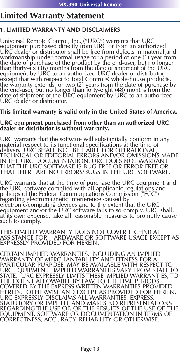 MX-990 Universal RemotePage 13Limited Warranty Statement1. LIMITED WARRANTY AND DISCLAIMERSUniversal Remote Control, Inc. (“URC”) warrants that URCequipment purchased directly from URC or from an authorizedURC dealer or distributor shall be free from defects in material andworkmanship under normal usage for a period of one (1) year fromthe date of purchase of the product by the end-user, but no longerthan thirty-six (36) months from the date of shipment of the URCequipment by URC to an authorized URC dealer or distributor,except that with respect to Total Control® whole-house products,the warranty extends for two (2) years from the date of purchase bythe end-user, but no longer than forty-eight (48) months from thedate of shipment of the URC equipment by URC to an authorizedURC dealer or distributor. This limited warranty is valid only in the United States of America. URC equipment purchased from other than an authorized URCdealer or distributor is without warranty.URC warrants that the software will substantially conform in anymaterial respect to its functional speciﬁcations at the time ofdelivery. URC SHALL NOT BE LIABLE FOR OPERATIONAL,TECHNICAL OR EDITORIAL ERRORS AND/OR OMISSIONS MADEIN THE URC DOCUMENTATION. URC DOES NOT WARRANTTHAT THE URC SOFTWARE IS BUG-FREE OR ERROR FREE ORTHAT THERE ARE NO ERRORS/BUGS IN THE URC SOFTWARE.URC warrants that at the time of purchase the URC equipment andthe URC software complied with all applicable regulations andpolicies of the Federal Communications Commission (&quot;FCC&quot;)regarding electromagnetic interference caused byelectronic/computing devices and to the extent that the URCequipment and/or the URC software fails to so comply, URC shall,at its own expense, take all reasonable measures to promptly causesuch to comply.THIS LIMITED WARRANTY DOES NOT COVER TECHNICALASSISTANCE FOR HARDWARE OR SOFTWARE USAGE EXCEPT ASEXPRESSLY PROVIDED FOR HEREIN. CERTAIN IMPLIED WARRANTIES, INCLUDING AN IMPLIEDWARRANTY OF MERCHANTABILITY AND FITNESS FOR APARTICULAR PURPOSE, MAY BE AVAILABLE WITH RESPECT TOURC EQUIPMENT.  IMPLIED WARRANTIES VARY FROM STATE TOSTATE.  URC EXPRESSLY LIMITS THESE IMPLIED WARRANTIES, TOTHE EXTENT ALLOWABLE BY LAW, TO THE TIME PERIODSCOVERED BY THE EXPRESS WRITTEN WARRANTIES PROVIDEDHEREIN.  OTHERWISE AND EXCEPT AS PROVIDED FOR HEREIN,URC EXPRESSLY DISCLAIMS ALL WARRANTIES, EXPRESS,STATUTORY OR IMPLIED, AND MAKES NO REPRESENTATIONSREGARDING THE USE OF, OR THE RESULTS OF THE USE OF, THEEQUIPMENT, SOFTWARE OR DOCUMENTATION IN TERMS OFCORRECTNESS, ACCURACY, RELIABILITY OR OTHERWISE.