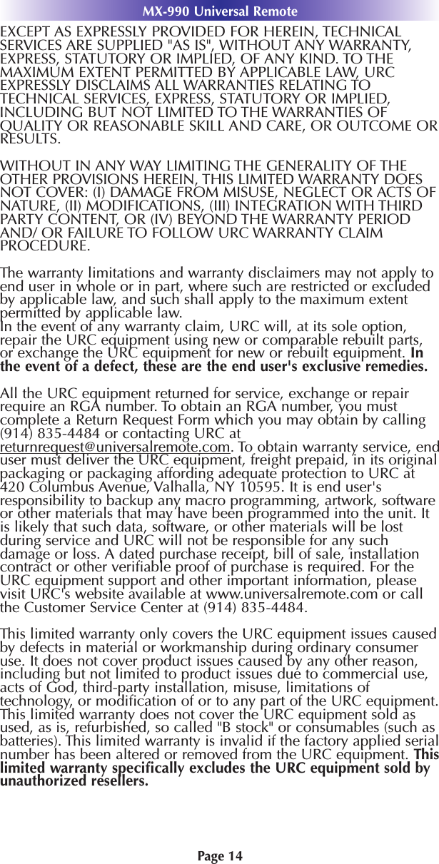MX-990 Universal RemotePage 14EXCEPT AS EXPRESSLY PROVIDED FOR HEREIN, TECHNICALSERVICES ARE SUPPLIED &quot;AS IS&quot;, WITHOUT ANY WARRANTY,EXPRESS, STATUTORY OR IMPLIED, OF ANY KIND. TO THEMAXIMUM EXTENT PERMITTED BY APPLICABLE LAW, URCEXPRESSLY DISCLAIMS ALL WARRANTIES RELATING TOTECHNICAL SERVICES, EXPRESS, STATUTORY OR IMPLIED,INCLUDING BUT NOT LIMITED TO THE WARRANTIES OFQUALITY OR REASONABLE SKILL AND CARE, OR OUTCOME ORRESULTS.WITHOUT IN ANY WAY LIMITING THE GENERALITY OF THEOTHER PROVISIONS HEREIN, THIS LIMITED WARRANTY DOESNOT COVER: (I) DAMAGE FROM MISUSE, NEGLECT OR ACTS OFNATURE, (II) MODIFICATIONS, (III) INTEGRATION WITH THIRDPARTY CONTENT, OR (IV) BEYOND THE WARRANTY PERIODAND/ OR FAILURE TO FOLLOW URC WARRANTY CLAIMPROCEDURE.The warranty limitations and warranty disclaimers may not apply toend user in whole or in part, where such are restricted or excludedby applicable law, and such shall apply to the maximum extentpermitted by applicable law.In the event of any warranty claim, URC will, at its sole option,repair the URC equipment using new or comparable rebuilt parts,or exchange the URC equipment for new or rebuilt equipment. Inthe event of a defect, these are the end user&apos;s exclusive remedies.All the URC equipment returned for service, exchange or repairrequire an RGA number. To obtain an RGA number, you mustcomplete a Return Request Form which you may obtain by calling(914) 835-4484 or contacting URC atreturnrequest@universalremote.com. To obtain warranty service, enduser must deliver the URC equipment, freight prepaid, in its originalpackaging or packaging affording adequate protection to URC at420 Columbus Avenue, Valhalla, NY 10595. It is end user&apos;sresponsibility to backup any macro programming, artwork, softwareor other materials that may have been programmed into the unit. Itis likely that such data, software, or other materials will be lostduring service and URC will not be responsible for any suchdamage or loss. A dated purchase receipt, bill of sale, installationcontract or other veriﬁable proof of purchase is required. For theURC equipment support and other important information, pleasevisit URC&apos;s website available at www.universalremote.com or callthe Customer Service Center at (914) 835-4484.This limited warranty only covers the URC equipment issues causedby defects in material or workmanship during ordinary consumeruse. It does not cover product issues caused by any other reason,including but not limited to product issues due to commercial use,acts of God, third-party installation, misuse, limitations oftechnology, or modiﬁcation of or to any part of the URC equipment.This limited warranty does not cover the URC equipment sold asused, as is, refurbished, so called &quot;B stock&quot; or consumables (such asbatteries). This limited warranty is invalid if the factory applied serialnumber has been altered or removed from the URC equipment. Thislimited warranty speciﬁcally excludes the URC equipment sold byunauthorized resellers.