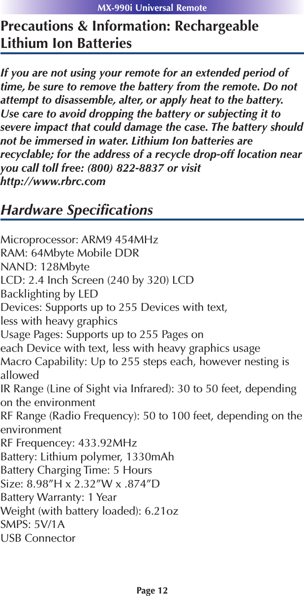 Precautions &amp; Information: RechargeableLithium Ion BatteriesIf you are not using your remote for an extended period oftime, be sure to remove the battery from the remote. Do notattempt to disassemble, alter, or apply heat to the battery.Use care to avoid dropping the battery or subjecting it to severe impact that could damage the case. The battery shouldnot be immersed in water. Lithium Ion batteries are recyclable; for the address of a recycle drop-off location nearyou call toll free: (800) 822-8837 or visithttp://www.rbrc.comHardware SpeciﬁcationsMicroprocessor: ARM9 454MHzRAM: 64Mbyte Mobile DDRNAND: 128MbyteLCD: 2.4 Inch Screen (240 by 320) LCDBacklighting by LEDDevices: Supports up to 255 Devices with text,less with heavy graphicsUsage Pages: Supports up to 255 Pages oneach Device with text, less with heavy graphics usageMacro Capability: Up to 255 steps each, however nesting isallowedIR Range (Line of Sight via Infrared): 30 to 50 feet, dependingon the environmentRF Range (Radio Frequency): 50 to 100 feet, depending on theenvironmentRF Frequencey: 433.92MHzBattery: Lithium polymer, 1330mAhBattery Charging Time: 5 HoursSize: 8.98”H x 2.32”W x .874”DBattery Warranty: 1 YearWeight (with battery loaded): 6.21ozSMPS: 5V/1AUSB ConnectorPage 12MX-990i Universal Remote