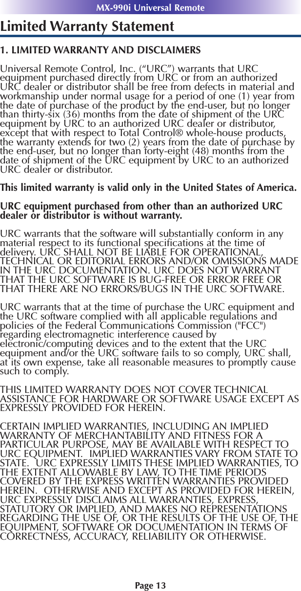 MX-990i Universal RemotePage 13Limited Warranty Statement1. LIMITED WARRANTY AND DISCLAIMERSUniversal Remote Control, Inc. (“URC”) warrants that URCequipment purchased directly from URC or from an authorizedURC dealer or distributor shall be free from defects in material andworkmanship under normal usage for a period of one (1) year fromthe date of purchase of the product by the end-user, but no longerthan thirty-six (36) months from the date of shipment of the URCequipment by URC to an authorized URC dealer or distributor,except that with respect to Total Control® whole-house products,the warranty extends for two (2) years from the date of purchase bythe end-user, but no longer than forty-eight (48) months from thedate of shipment of the URC equipment by URC to an authorizedURC dealer or distributor. This limited warranty is valid only in the United States of America. URC equipment purchased from other than an authorized URCdealer or distributor is without warranty.URC warrants that the software will substantially conform in anymaterial respect to its functional speciﬁcations at the time ofdelivery. URC SHALL NOT BE LIABLE FOR OPERATIONAL,TECHNICAL OR EDITORIAL ERRORS AND/OR OMISSIONS MADEIN THE URC DOCUMENTATION. URC DOES NOT WARRANTTHAT THE URC SOFTWARE IS BUG-FREE OR ERROR FREE ORTHAT THERE ARE NO ERRORS/BUGS IN THE URC SOFTWARE.URC warrants that at the time of purchase the URC equipment andthe URC software complied with all applicable regulations andpolicies of the Federal Communications Commission (&quot;FCC&quot;)regarding electromagnetic interference caused byelectronic/computing devices and to the extent that the URCequipment and/or the URC software fails to so comply, URC shall,at its own expense, take all reasonable measures to promptly causesuch to comply.THIS LIMITED WARRANTY DOES NOT COVER TECHNICALASSISTANCE FOR HARDWARE OR SOFTWARE USAGE EXCEPT ASEXPRESSLY PROVIDED FOR HEREIN. CERTAIN IMPLIED WARRANTIES, INCLUDING AN IMPLIEDWARRANTY OF MERCHANTABILITY AND FITNESS FOR APARTICULAR PURPOSE, MAY BE AVAILABLE WITH RESPECT TOURC EQUIPMENT.  IMPLIED WARRANTIES VARY FROM STATE TOSTATE.  URC EXPRESSLY LIMITS THESE IMPLIED WARRANTIES, TOTHE EXTENT ALLOWABLE BY LAW, TO THE TIME PERIODSCOVERED BY THE EXPRESS WRITTEN WARRANTIES PROVIDEDHEREIN.  OTHERWISE AND EXCEPT AS PROVIDED FOR HEREIN,URC EXPRESSLY DISCLAIMS ALL WARRANTIES, EXPRESS,STATUTORY OR IMPLIED, AND MAKES NO REPRESENTATIONSREGARDING THE USE OF, OR THE RESULTS OF THE USE OF, THEEQUIPMENT, SOFTWARE OR DOCUMENTATION IN TERMS OFCORRECTNESS, ACCURACY, RELIABILITY OR OTHERWISE.