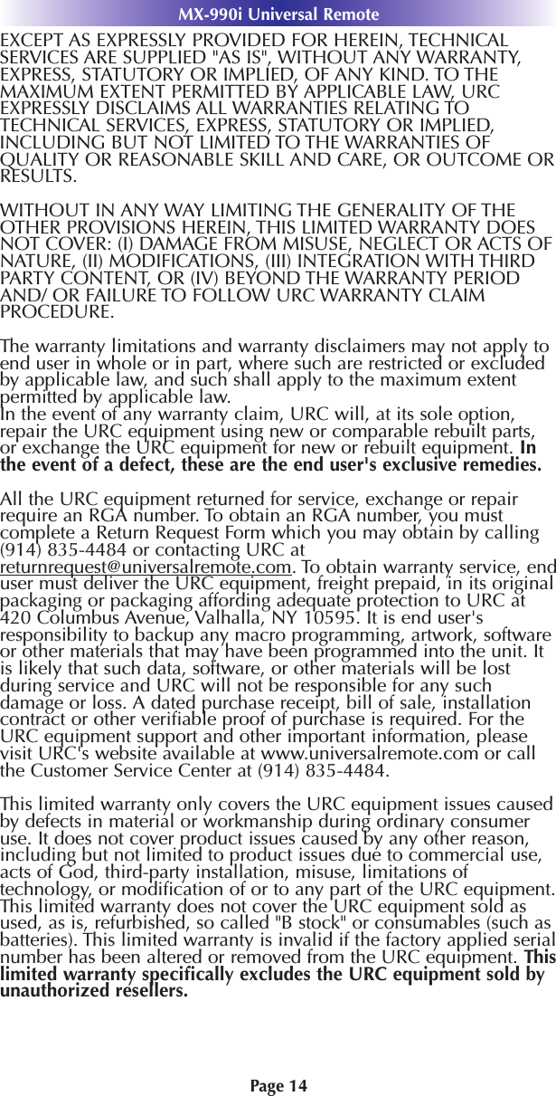 MX-990i Universal RemotePage 14EXCEPT AS EXPRESSLY PROVIDED FOR HEREIN, TECHNICALSERVICES ARE SUPPLIED &quot;AS IS&quot;, WITHOUT ANY WARRANTY,EXPRESS, STATUTORY OR IMPLIED, OF ANY KIND. TO THEMAXIMUM EXTENT PERMITTED BY APPLICABLE LAW, URCEXPRESSLY DISCLAIMS ALL WARRANTIES RELATING TOTECHNICAL SERVICES, EXPRESS, STATUTORY OR IMPLIED,INCLUDING BUT NOT LIMITED TO THE WARRANTIES OFQUALITY OR REASONABLE SKILL AND CARE, OR OUTCOME ORRESULTS.WITHOUT IN ANY WAY LIMITING THE GENERALITY OF THEOTHER PROVISIONS HEREIN, THIS LIMITED WARRANTY DOESNOT COVER: (I) DAMAGE FROM MISUSE, NEGLECT OR ACTS OFNATURE, (II) MODIFICATIONS, (III) INTEGRATION WITH THIRDPARTY CONTENT, OR (IV) BEYOND THE WARRANTY PERIODAND/ OR FAILURE TO FOLLOW URC WARRANTY CLAIMPROCEDURE.The warranty limitations and warranty disclaimers may not apply toend user in whole or in part, where such are restricted or excludedby applicable law, and such shall apply to the maximum extentpermitted by applicable law.In the event of any warranty claim, URC will, at its sole option,repair the URC equipment using new or comparable rebuilt parts,or exchange the URC equipment for new or rebuilt equipment. Inthe event of a defect, these are the end user&apos;s exclusive remedies.All the URC equipment returned for service, exchange or repairrequire an RGA number. To obtain an RGA number, you mustcomplete a Return Request Form which you may obtain by calling(914) 835-4484 or contacting URC atreturnrequest@universalremote.com. To obtain warranty service, enduser must deliver the URC equipment, freight prepaid, in its originalpackaging or packaging affording adequate protection to URC at420 Columbus Avenue, Valhalla, NY 10595. It is end user&apos;sresponsibility to backup any macro programming, artwork, softwareor other materials that may have been programmed into the unit. Itis likely that such data, software, or other materials will be lostduring service and URC will not be responsible for any suchdamage or loss. A dated purchase receipt, bill of sale, installationcontract or other veriﬁable proof of purchase is required. For theURC equipment support and other important information, pleasevisit URC&apos;s website available at www.universalremote.com or callthe Customer Service Center at (914) 835-4484.This limited warranty only covers the URC equipment issues causedby defects in material or workmanship during ordinary consumeruse. It does not cover product issues caused by any other reason,including but not limited to product issues due to commercial use,acts of God, third-party installation, misuse, limitations oftechnology, or modiﬁcation of or to any part of the URC equipment.This limited warranty does not cover the URC equipment sold asused, as is, refurbished, so called &quot;B stock&quot; or consumables (such asbatteries). This limited warranty is invalid if the factory applied serialnumber has been altered or removed from the URC equipment. Thislimited warranty speciﬁcally excludes the URC equipment sold byunauthorized resellers.