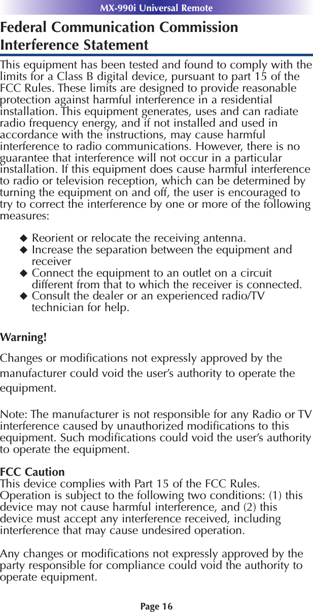 Page 16MX-990i Universal RemoteFederal Communication CommissionInterference StatementThis equipment has been tested and found to comply with thelimits for a Class B digital device, pursuant to part 15 of theFCC Rules. These limits are designed to provide reasonableprotection against harmful interference in a residentialinstallation. This equipment generates, uses and can radiateradio frequency energy, and if not installed and used inaccordance with the instructions, may cause harmfulinterference to radio communications. However, there is noguarantee that interference will not occur in a particularinstallation. If this equipment does cause harmful interferenceto radio or television reception, which can be determined byturning the equipment on and off, the user is encouraged totry to correct the interference by one or more of the followingmeasures:Reorient or relocate the receiving antenna.Increase the separation between the equipment andreceiverConnect the equipment to an outlet on a circuitdifferent from that to which the receiver is connected.Consult the dealer or an experienced radio/TVtechnician for help.Warning!Changes or modiﬁcations not expressly approved by themanufacturer could void the user’s authority to operate theequipment.Note: The manufacturer is not responsible for any Radio or TVinterference caused by unauthorized modiﬁcations to thisequipment. Such modiﬁcations could void the user’s authorityto operate the equipment.FCC CautionThis device complies with Part 15 of the FCC Rules.Operation is subject to the following two conditions: (1) thisdevice may not cause harmful interference, and (2) thisdevice must accept any interference received, includinginterference that may cause undesired operation.Any changes or modiﬁcations not expressly approved by theparty responsible for compliance could void the authority tooperate equipment.