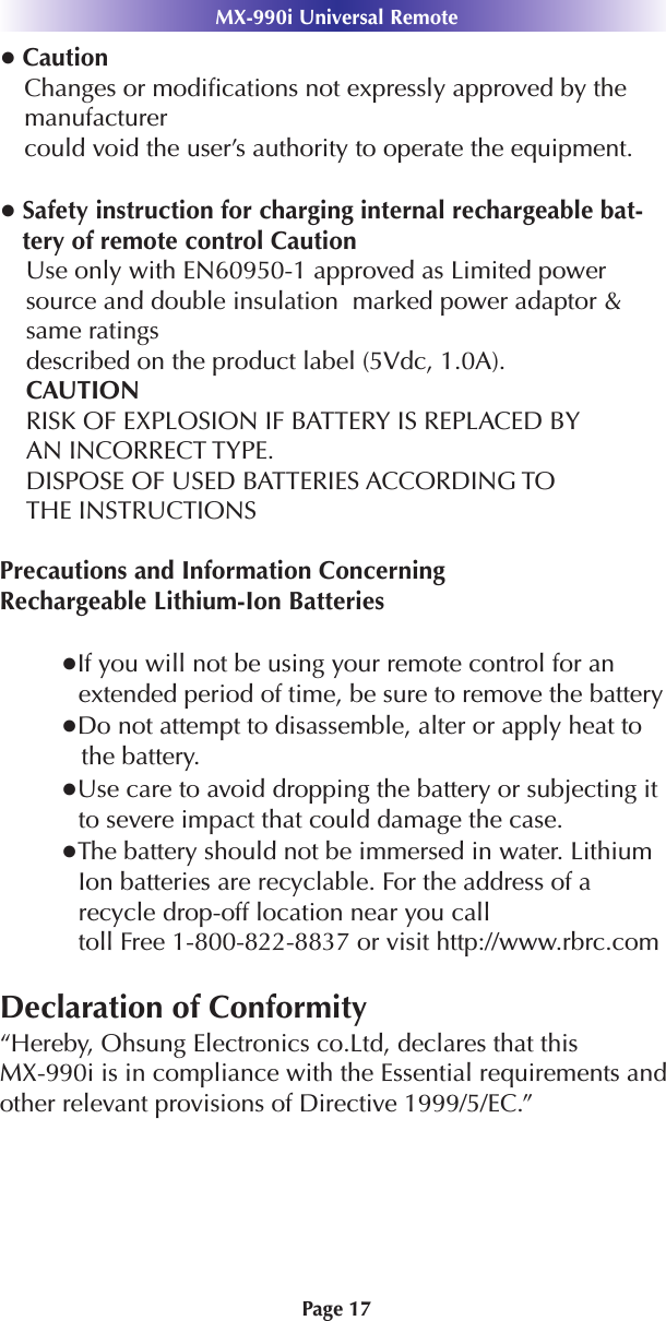 ●CautionChanges or modiﬁcations not expressly approved by themanufacturercould void the user’s authority to operate the equipment.●Safety instruction for charging internal rechargeable bat-tery of remote control CautionUse only with EN60950-1 approved as Limited powersource and double insulation  marked power adaptor &amp;same ratingsdescribed on the product label (5Vdc, 1.0A).CAUTIONRISK OF EXPLOSION IF BATTERY IS REPLACED BYAN INCORRECT TYPE.DISPOSE OF USED BATTERIES ACCORDING TOTHE INSTRUCTIONSPrecautions and Information ConcerningRechargeable Lithium-Ion Batteries●If you will not be using your remote control for anextended period of time, be sure to remove the battery●Do not attempt to disassemble, alter or apply heat tothe battery.●Use care to avoid dropping the battery or subjecting itto severe impact that could damage the case.●The battery should not be immersed in water. LithiumIon batteries are recyclable. For the address of arecycle drop-off location near you calltoll Free 1-800-822-8837 or visit http://www.rbrc.comDeclaration of Conformity“Hereby, Ohsung Electronics co.Ltd, declares that this MX-990i is in compliance with the Essential requirements andother relevant provisions of Directive 1999/5/EC.”Page 17MX-990i Universal Remote