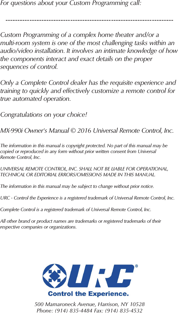 For questions about your Custom Programming call:Custom Programming of a complex home theater and/or a multi-room system is one of the most challenging tasks within anaudio/video installation. It involves an intimate knowledge of howthe components interact and exact details on the propersequences of control.Only a Complete Control dealer has the requisite experience andtraining to quickly and effectively customize a remote control fortrue automated operation.Congratulations on your choice! MX-990i Owner&apos;s Manual © 2016 Universal Remote Control, Inc.The information in this manual is copyright protected. No part of this manual may becopied or reproduced in any form without prior written consent from UniversalRemote Control, Inc. UNIVERSAL REMOTE CONTROL, INC. SHALL NOT BE LIABLE FOR OPERATIONAL, TECHNICAL OR EDITORIAL ERRORS/OMISSIONS MADE IN THIS MANUAL.  The information in this manual may be subject to change without prior notice. URC - Control the Experience is a registered trademark of Universal Remote Control, Inc.Complete Control is a registered trademark of Universal Remote Control, Inc.All other brand or product names are trademarks or registered trademarks of theirrespective companies or organizations.500 Mamaroneck Avenue, Harrison, NY 10528 Phone: (914) 835-4484 Fax: (914) 835-4532