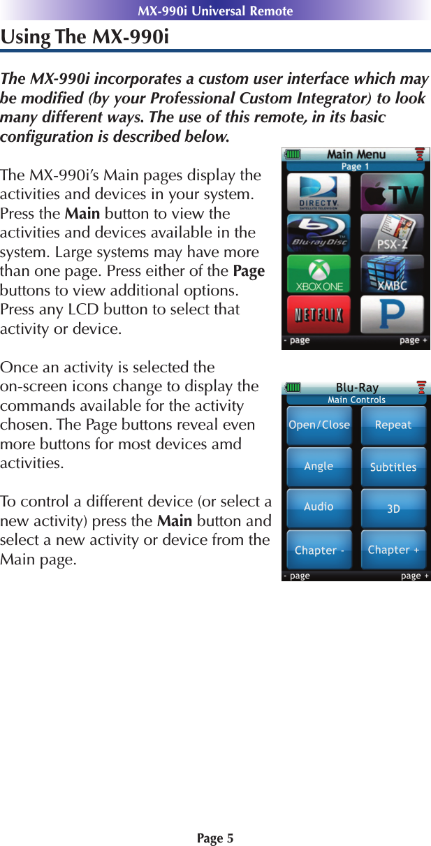 Using The MX-990iThe MX-990i incorporates a custom user interface which maybe modiﬁed (by your Professional Custom Integrator) to lookmany different ways. The use of this remote, in its basic conﬁguration is described below.The MX-990i’s Main pages display theactivities and devices in your system.Press the Main button to view theactivities and devices available in the system. Large systems may have morethan one page. Press either of the Pagebuttons to view additional options.Press any LCD button to select that activity or device. Once an activity is selected the on-screen icons change to display thecommands available for the activitychosen. The Page buttons reveal evenmore buttons for most devices amd activities. To control a different device (or select anew activity) press the Main button andselect a new activity or device from theMain page.Page 5MX-990i Universal Remote