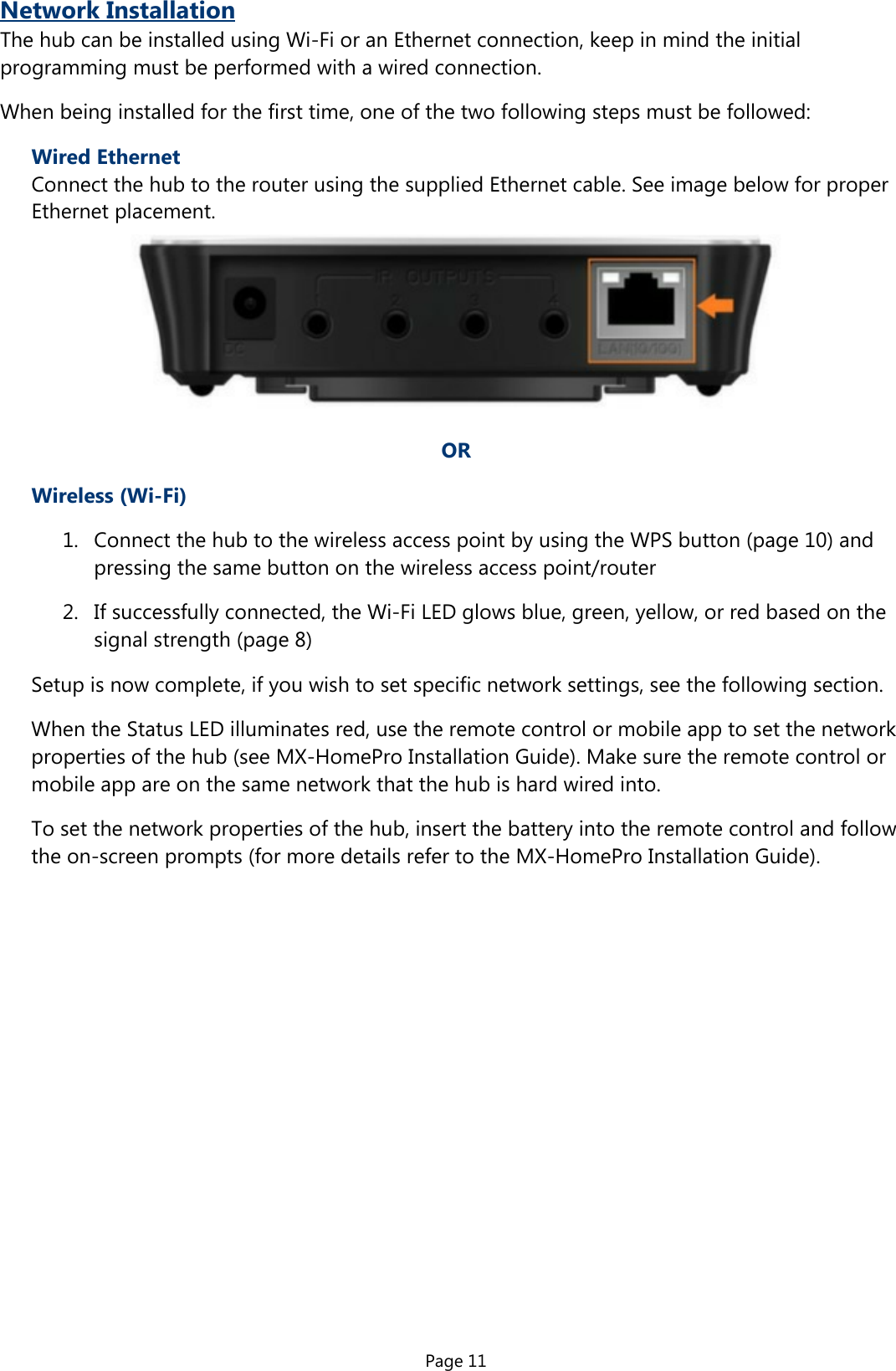 Page 11Network InstallationThe hub can be installed using Wi-Fi or an Ethernet connection, keep in mind the initialprogramming must be performed with a wired connection.When being installed for the first time, one of the two following steps must be followed:Wired EthernetConnect the hub to the router using the supplied Ethernet cable. See image below for proper  Ethernet placement.OR  Wireless (Wi-Fi)1.  Connect the hub to the wireless access point by using the WPS button (page 10) andpressing the same button on the wireless access point/router2.  If successfully connected, the Wi-Fi LED glows blue, green, yellow, or red based on thesignal strength (page 8)Setup is now complete, if you wish to set specific network settings, see the following section.When the Status LED illuminates red, use the remote control or mobile app to set the networkproperties of the hub (see MX-HomePro Installation Guide). Make sure the remote control ormobile app are on the same network that the hub is hard wired into.To set the network properties of the hub, insert the battery into the remote control and followthe on-screen prompts (for more details refer to the MX-HomePro Installation Guide).
