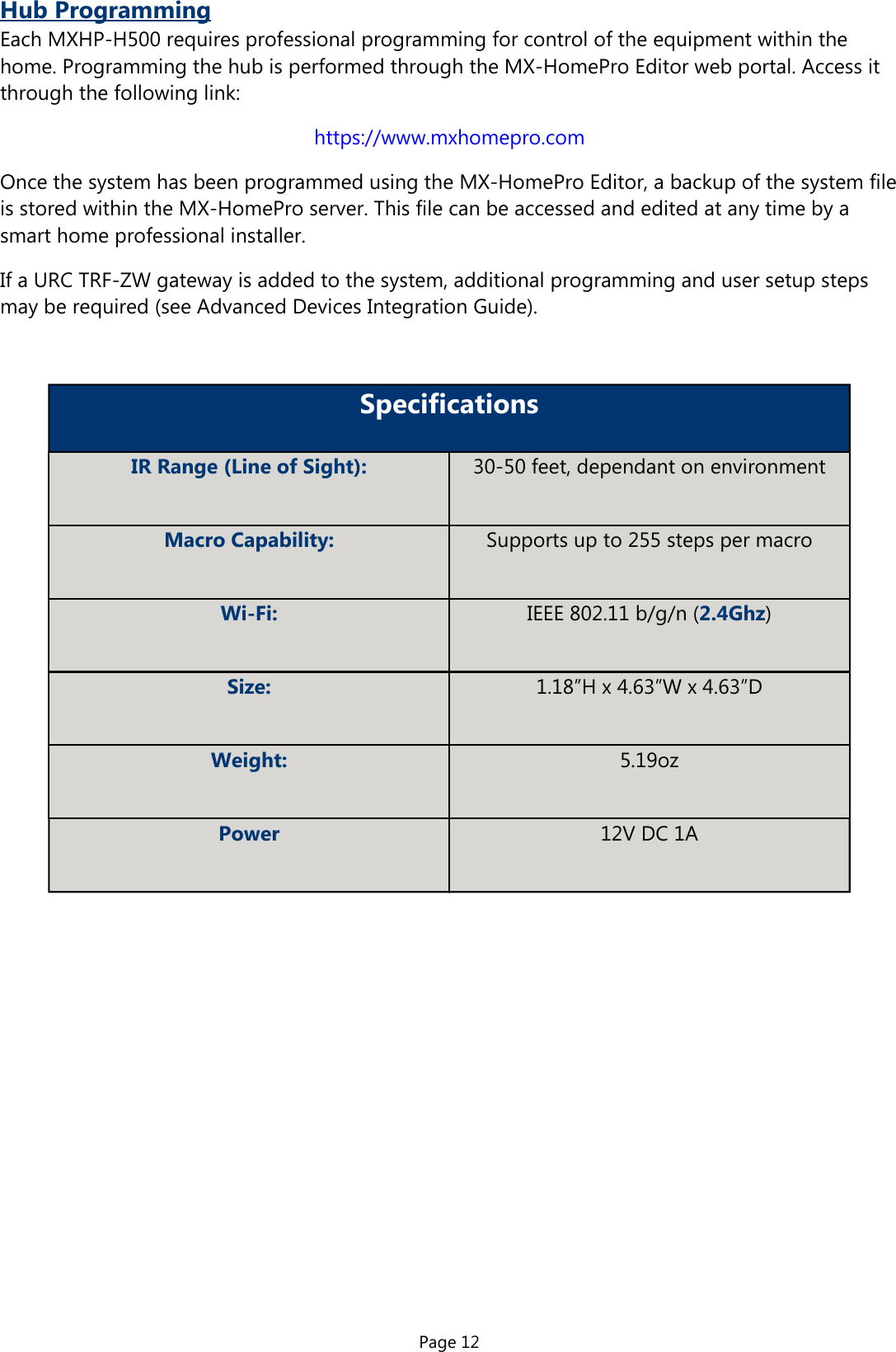 Page 12Hub ProgrammingEach MXHP-H500 requires professional programming for control of the equipment within thehome. Programming the hub is performed through the MX-HomePro Editor web portal. Access itthrough the following link:https://www.mxhomepro.comOnce the system has been programmed using the MX-HomePro Editor, a backup of the system fileis stored within the MX-HomePro server. This file can be accessed and edited at any time by asmart home professional installer.If a URC TRF-ZW gateway is added to the system, additional programming and user setup stepsmay be required (see Advanced Devices Integration Guide).SpecificationsIR Range (Line of Sight): 30-50 feet, dependant on environmentMacro Capability: Supports up to 255 steps per macroWi-Fi: IEEE 802.11 b/g/n (2.4Ghz)Size: 1.18”H x 4.63”W x 4.63”DWeight: 5.19ozPower 12V DC 1A