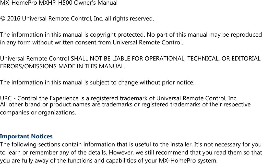 MX-HomePro MXHP-H500 Owner’s Manual© 2016 Universal Remote Control, Inc. all rights reserved.The information in this manual is copyright protected. No part of this manual may be reproducedin any form without written consent from Universal Remote Control.Universal Remote Control SHALL NOT BE LIABLE FOR OPERATIONAL, TECHNICAL, OR EDITORIALERRORS/OMISSIONS MADE IN THIS MANUAL.The information in this manual is subject to change without prior notice.URC - Control the Experience is a registered trademark of Universal Remote Control, Inc.All other brand or product names are trademarks or registered trademarks of their respectivecompanies or organizations.Important NoticesThe following sections contain information that is useful to the installer. It’s not necessary for youto learn or remember any of the details. However, we still recommend that you read them so thatyou are fully away of the functions and capabilities of your MX-HomePro system.