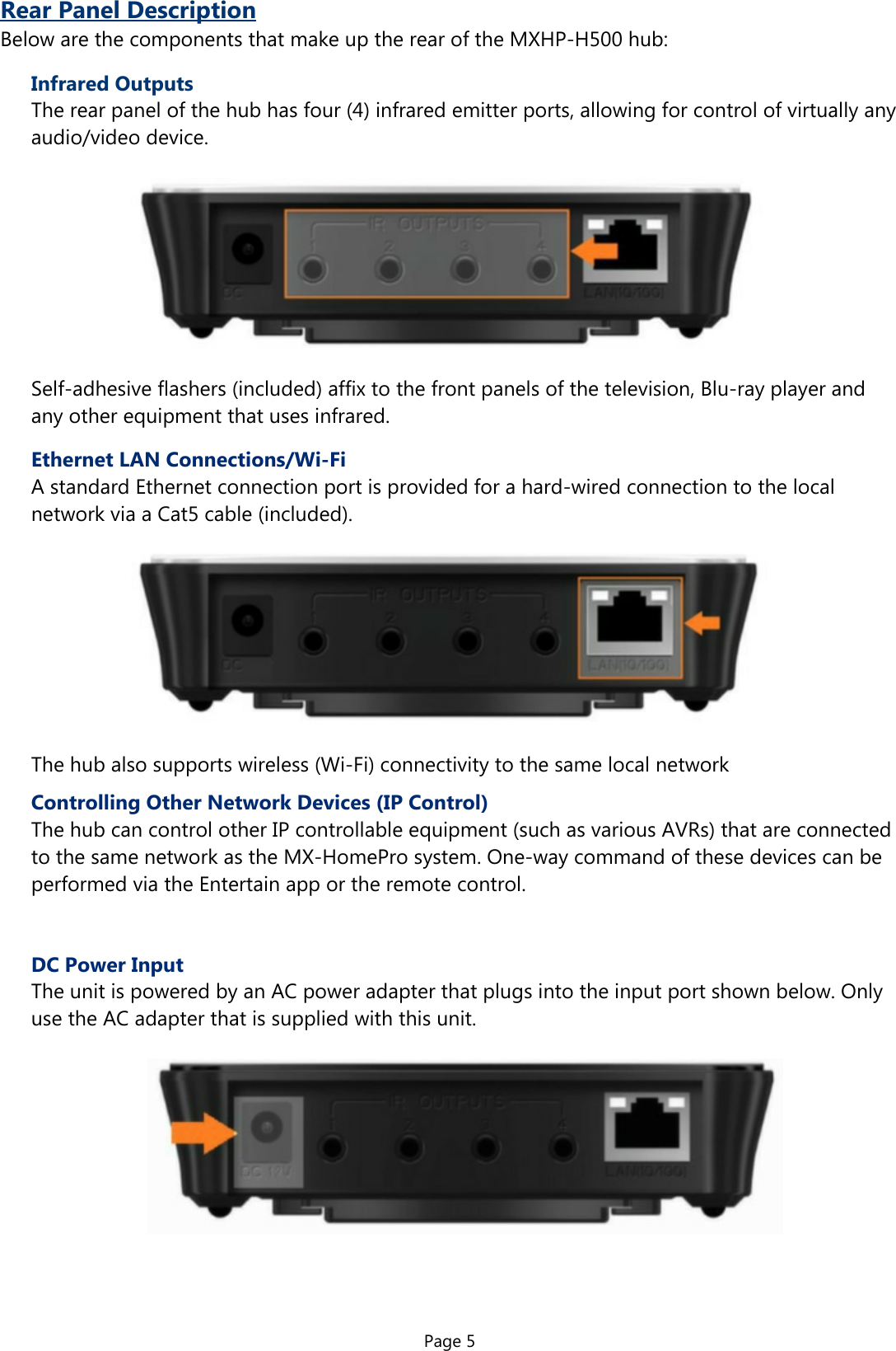 Page 5Rear Panel DescriptionBelow are the components that make up the rear of the MXHP-H500 hub:Infrared OutputsThe rear panel of the hub has four (4) infrared emitter ports, allowing for control of virtually anyaudio/video device.Self-adhesive flashers (included) affix to the front panels of the television, Blu-ray player and  any other equipment that uses infrared.Ethernet LAN Connections/Wi-FiA standard Ethernet connection port is provided for a hard-wired connection to the local  network via a Cat5 cable (included).The hub also supports wireless (Wi-Fi) connectivity to the same local networkControlling Other Network Devices (IP Control)The hub can control other IP controllable equipment (such as various AVRs) that are connected  to the same network as the MX-HomePro system. One-way command of these devices can be  performed via the Entertain app or the remote control.DC Power InputThe unit is powered by an AC power adapter that plugs into the input port shown below. Only  use the AC adapter that is supplied with this unit.