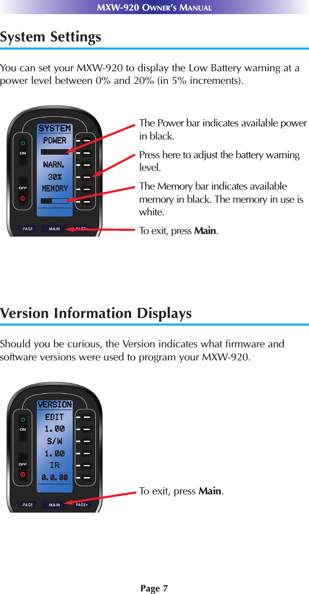 MXW-920 OWNER’SMANUALPage 7System SettingsYou can set your MXW-920 to display the Low Battery warning at apower level between 0% and 20% (in 5% increments).Version Information DisplaysShould you be curious, the Version indicates what firmware andsoftware versions were used to program your MXW-920.The Power bar indicates available powerin black.Press here to adjust the battery warninglevel.The Memory bar indicates availablememory in black. The memory in use iswhite.To exit, press Main.To exit, press Main.