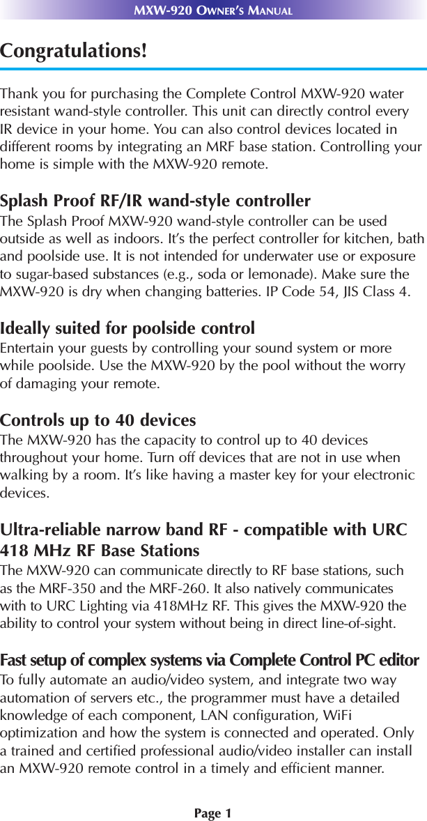 Page 1MXW-920 OWNER’SMANUALCongratulations!Thank you for purchasing the Complete Control MXW-920 waterresistant wand-style controller. This unit can directly control everyIR device in your home. You can also control devices located indifferent rooms by integrating an MRF base station. Controlling yourhome is simple with the MXW-920 remote. Splash Proof RF/IR wand-style controllerThe Splash Proof MXW-920 wand-style controller can be usedoutside as well as indoors. It’s the perfect controller for kitchen, bathand poolside use. It is not intended for underwater use or exposureto sugar-based substances (e.g., soda or lemonade). Make sure the MXW-920 is dry when changing batteries. IP Code 54, JIS Class 4.Ideally suited for poolside controlEntertain your guests by controlling your sound system or morewhile poolside. Use the MXW-920 by the pool without the worryof damaging your remote.Controls up to 40 devicesThe MXW-920 has the capacity to control up to 40 devicesthroughout your home. Turn off devices that are not in use whenwalking by a room. It’s like having a master key for your electronicdevices. Ultra-reliable narrow band RF - compatible with URC418 MHz RF Base StationsThe MXW-920 can communicate directly to RF base stations, suchas the MRF-350 and the MRF-260. It also natively communicateswith to URC Lighting via 418MHz RF. This gives the MXW-920 theability to control your system without being in direct line-of-sight. Fast setup of complex systems via Complete Control PC editorTo fully automate an audio/video system, and integrate two wayautomation of servers etc., the programmer must have a detailedknowledge of each component, LAN configuration, WiFi optimization and how the system is connected and operated. Onlya trained and certified professional audio/video installer can installan MXW-920 remote control in a timely and efficient manner.