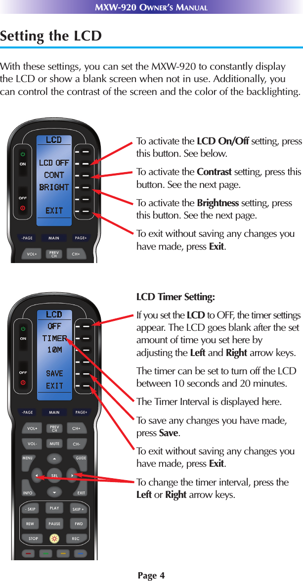 Page 4Setting the LCDWith these settings, you can set the MXW-920 to constantly displaythe LCD or show a blank screen when not in use. Additionally, youcan control the contrast of the screen and the color of the backlighting.MXW-920 OWNER’SMANUALTo activate the LCD On/Off setting, pressthis button. See below.To activate the Contrast setting, press thisbutton. See the next page.To activate the Brightness setting, pressthis button. See the next page.To exit without saving any changes youhave made, press Exit.LCD Timer Setting:If you set the LCD to OFF, the timer settingsappear. The LCD goes blank after the setamount of time you set here byadjusting the Left and Right arrow keys.The timer can be set to turn off the LCDbetween 10 seconds and 20 minutes.The Timer Interval is displayed here.To save any changes you have made,press Save.To exit without saving any changes youhave made, press Exit.To change the timer interval, press theLeft or Right arrow keys.