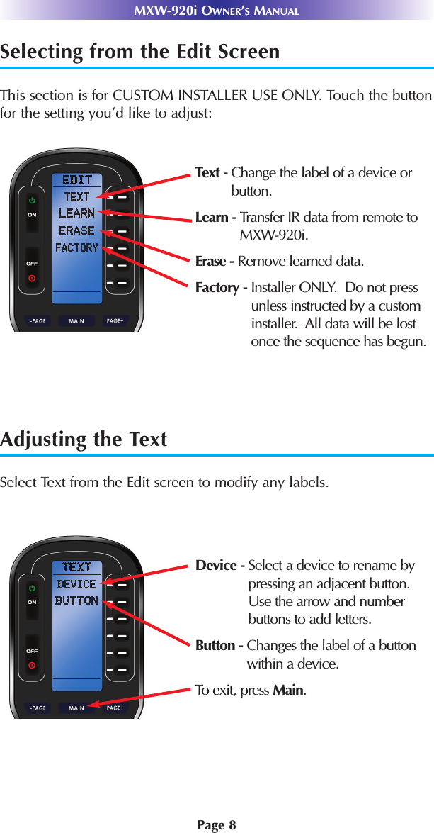 Selecting from the Edit ScreenThis section is for CUSTOM INSTALLER USE ONLY. Touch the buttonfor the setting you’d like to adjust:Adjusting the TextSelect Text from the Edit screen to modify any labels.Text - Change the label of a device orbutton.Learn - Transfer IR data from remote toMXW-920i.Erase - Remove learned data.Factory - Installer ONLY.  Do not pressunless instructed by a custominstaller.  All data will be lostonce the sequence has begun. Device - Select a device to rename bypressing an adjacent button.Use the arrow and number buttons to add letters.Button - Changes the label of a buttonwithin a device.To exit, press Main.MXW-920i OWNER’SMANUALPage 8