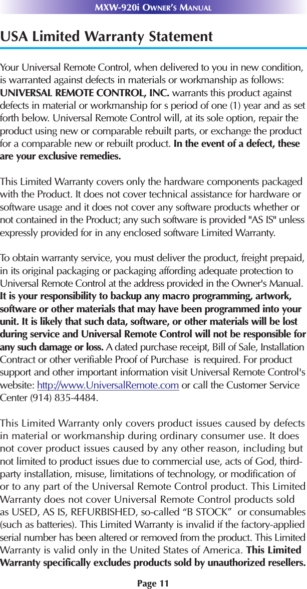 Page 11MXW-920i OWNER’SMANUALUSA Limited Warranty StatementYour Universal Remote Control, when delivered to you in new condition,is warranted against defects in materials or workmanship as follows:UNIVERSAL REMOTE CONTROL, INC. warrants this product againstdefects in material or workmanship for s period of one (1) year and as setforth below. Universal Remote Control will, at its sole option, repair theproduct using new or comparable rebuilt parts, or exchange the productfor a comparable new or rebuilt product. In the event of a defect, theseare your exclusive remedies.This Limited Warranty covers only the hardware components packagedwith the Product. It does not cover technical assistance for hardware orsoftware usage and it does not cover any software products whether ornot contained in the Product; any such software is provided &quot;AS IS&quot; unlessexpressly provided for in any enclosed software Limited Warranty. To obtain warranty service, you must deliver the product, freight prepaid,in its original packaging or packaging affording adequate protection toUniversal Remote Control at the address provided in the Owner&apos;s Manual.It is your responsibility to backup any macro programming, artwork,software or other materials that may have been programmed into yourunit. It is likely that such data, software, or other materials will be lostduring service and Universal Remote Control will not be responsible forany such damage or loss. A dated purchase receipt, Bill of Sale, InstallationContract or other verifiable Proof of Purchase  is required. For productsupport and other important information visit Universal Remote Control&apos;swebsite: http://www.UniversalRemote.com or call the Customer ServiceCenter (914) 835-4484. This Limited Warranty only covers product issues caused by defectsin material or workmanship during ordinary consumer use. It doesnot cover product issues caused by any other reason, including butnot limited to product issues due to commercial use, acts of God, third-party installation, misuse, limitations of technology, or modification ofor to any part of the Universal Remote Control product. This LimitedWarranty does not cover Universal Remote Control products soldas USED, AS IS, REFURBISHED, so-called “B STOCK”  or consumables(such as batteries). This Limited Warranty is invalid if the factory-appliedserial number has been altered or removed from the product. This LimitedWarranty is valid only in the United States of America. This LimitedWarranty specifically excludes products sold by unauthorized resellers.