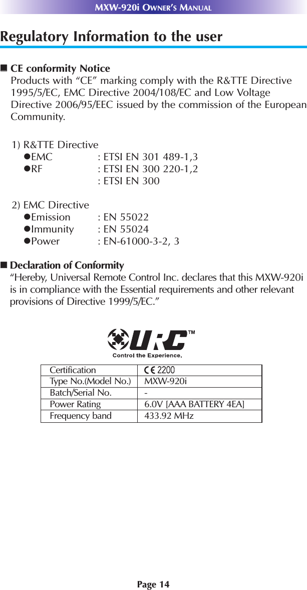Page 14MXW-920i OWNER’SMANUALRegulatory Information to the userCE conformity NoticeProducts with “CE” marking comply with the R&amp;TTE Directive1995/5/EC, EMC Directive 2004/108/EC and Low VoltageDirective 2006/95/EEC issued by the commission of the EuropeanCommunity.1) R&amp;TTE DirectiveEMC : ETSI EN 301 489-1,3RF : ETSI EN 300 220-1,2: ETSI EN 300 2) EMC DirectiveEmission : EN 55022Immunity : EN 55024Power : EN-61000-3-2, 3Declaration of Conformity“Hereby, Universal Remote Control Inc. declares that this MXW-920iis in compliance with the Essential requirements and other relevantprovisions of Directive 1999/5/EC.”CertificationType No.(Model No.) MXW-920iBatch/Serial No. -Power Rating 6.0V [AAA BATTERY 4EA]Frequency band 433.92 MHz
